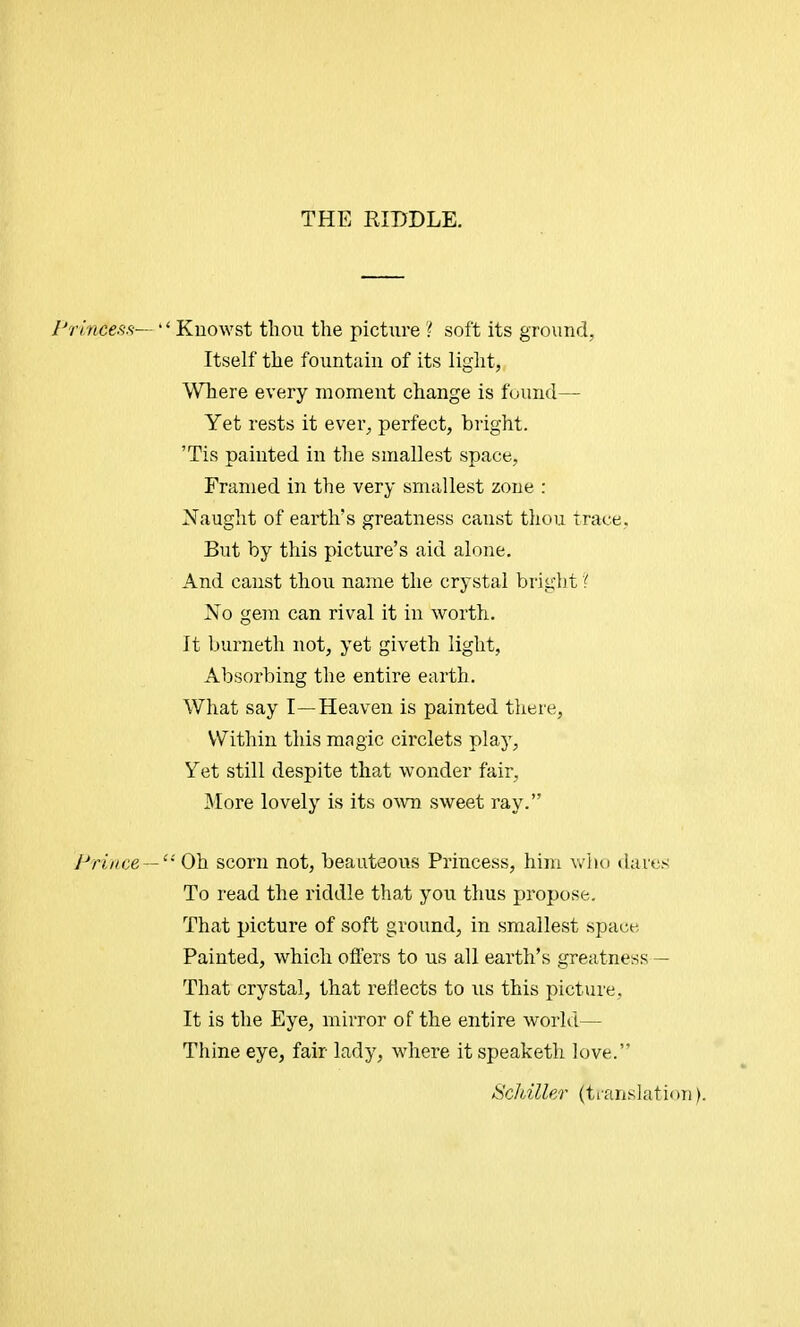 THE RIDDLE. Princess— '' Kuowst thou the picttvre ? soft its ground, Itself the fountain of its light, Where every moment change is found— Yet rests it ever, perfect, bright. Tis painted in the smallest space, Framed in the very smallest zone : Naught of earth's greatness canst thou trace, But by this picture's aid alone. And canst thou name the crystal bright ? No gem can rival it in worth. It burnetii not, yet giveth light, Absorbing the entire earth. What say I—Heaven is painted there, Within this magic circlets play, Yet still despite that wonder fair, More lovely is its own sweet ray. Prince —  Oh scorn not, beauteous Princess, him who dares To read the riddle that you thus propose. That picture of soft ground, in smallest space Painted, which offers to us all earth's greatness— That crystal, that reflects to us this picture. It is the Eye, mirror of the entire world— Thine eye, fair lady, where itspeaketh love. Schiller translation).