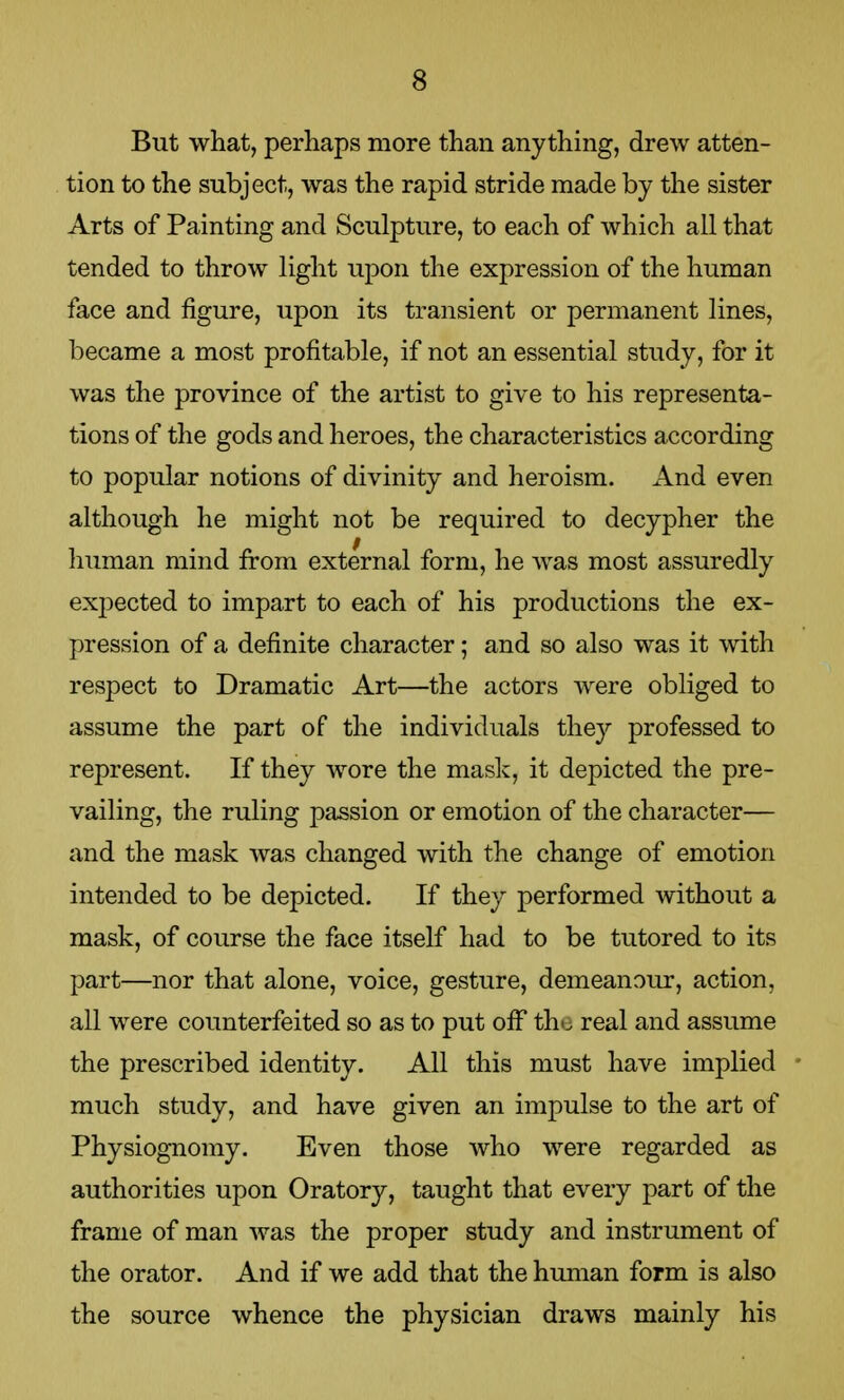 But what, perhaps more than anything, drew atten- tion to the subject, was the rapid stride made by the sister Arts of Painting and Sculpture, to each of which all that tended to throw light upon the expression of the human face and figure, upon its transient or permanent lines, became a most profitable, if not an essential study, for it was the province of the artist to give to his representa- tions of the gods and heroes, the characteristics according to popular notions of divinity and heroism. And even although he might not be required to decypher the human mind from external form, he was most assuredly expected to impart to each of his productions the ex- pression of a definite character; and so also was it with respect to Dramatic Art—the actors were obliged to assume the part of the individuals they professed to represent. If they wore the mask, it depicted the pre- vailing, the ruling passion or emotion of the character— and the mask was changed with the change of emotion intended to be depicted. If they performed without a mask, of course the face itself had to be tutored to its part—nor that alone, voice, gesture, demean our, action, all were counterfeited so as to put off the real and assume the prescribed identity. All this must have implied much study, and have given an impulse to the art of Physiognomy. Even those who were regarded as authorities upon Oratory, taught that every part of the frame of man was the proper study and instrument of the orator. And if we add that the human form is also the source whence the physician draws mainly his