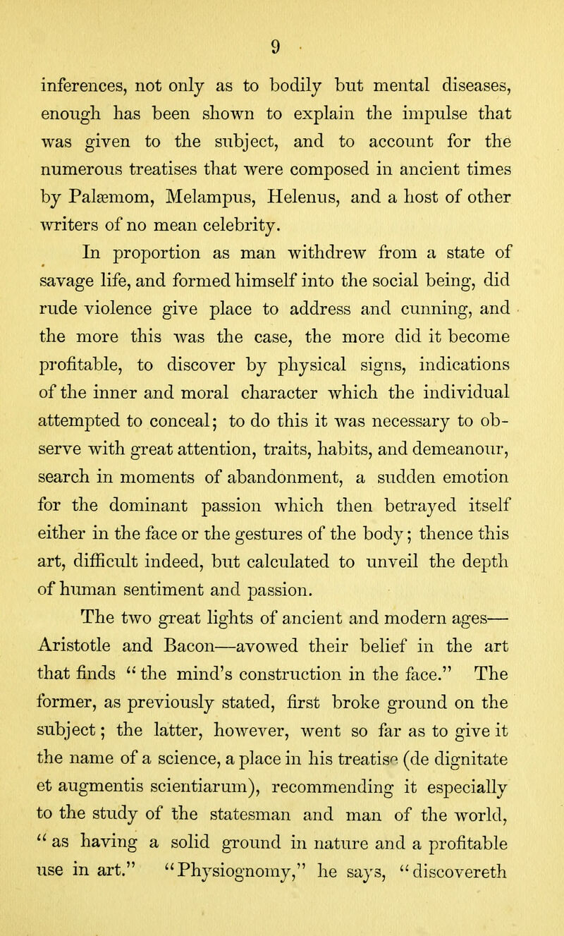 inferences, not only as to bodily but mental diseases, enough has been shown to explain the impulse that was given to the subject, and to account for the numerous treatises that were composed in ancient times by Palagmom, Melampus, Helenus, and a host of other writers of no mean celebrity. In proportion as man withdrew from a state of savage life, and formed himself into the social being, did rude violence give place to address and cunning, and the more this was the case, the more did it become profitable, to discover by physical signs, indications of the inner and moral character which the individual attempted to conceal; to do this it was necessary to ob- serve with great attention, traits, habits, and demeanour, search in moments of abandonment, a sudden emotion for the dominant passion which then betrayed itself either in the face or the gestures of the body; thence this art, difficult indeed, but calculated to unveil the depth of human sentiment and passion. The two great lights of ancient and modern ages— Aristotle and Bacon—avowed their belief in the art that finds  the mind's construction in the face. The former, as previously stated, first broke ground on the subject; the latter, however, went so far as to give it the name of a science, a place in his treatise (de dignitate et augmentis scientiarum), recommending it especially to the study of the statesman and man of the world,  as having a solid ground in nature and a profitable use in art. Physiognomy, he says, discovereth