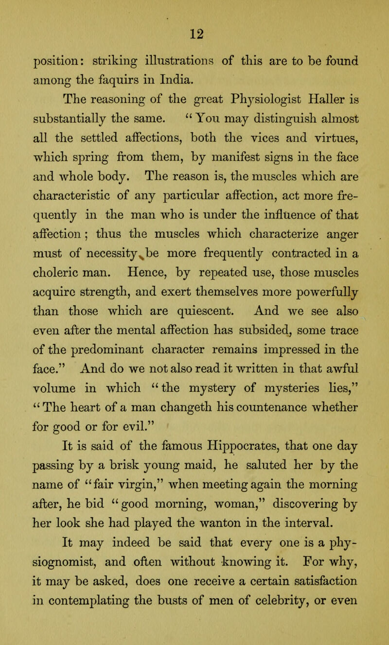 position: striking illustrations of this are to be found among the faquirs in India. The reasoning of the great Physiologist Haller is substantially the same.  You may distinguish almost all the settled affections, both the vices and virtues, which spring from them, by manifest signs in the face and whole body. The reason is, the muscles which are characteristic of any particular affection, act more fre- quently in the man who is under the influence of that affection; thus the muscles which characterize anger must of necessity x be more frequently contracted in a choleric man. Hence, by repeated use, those muscles acquire strength, and exert themselves more powerfully than those which are quiescent. And we see also even after the mental affection has subsided, some trace of the predominant character remains impressed in the face. And do we not also read it written in that awful volume in which the mystery of mysteries lies, The heart of a man changeth his countenance whether for good or for evil. It is said of the famous Hippocrates, that one day passing by a brisk young maid, he saluted her by the name of fair virgin, when meeting again the morning after, he bid  good morning, woman, discovering by her look she had played the wanton in the interval. It may indeed be said that every one is a phy- siognomist, and often without knowing it. For why, it may be asked, does one receive a certain satisfaction in contemplating the busts of men of celebrity, or even