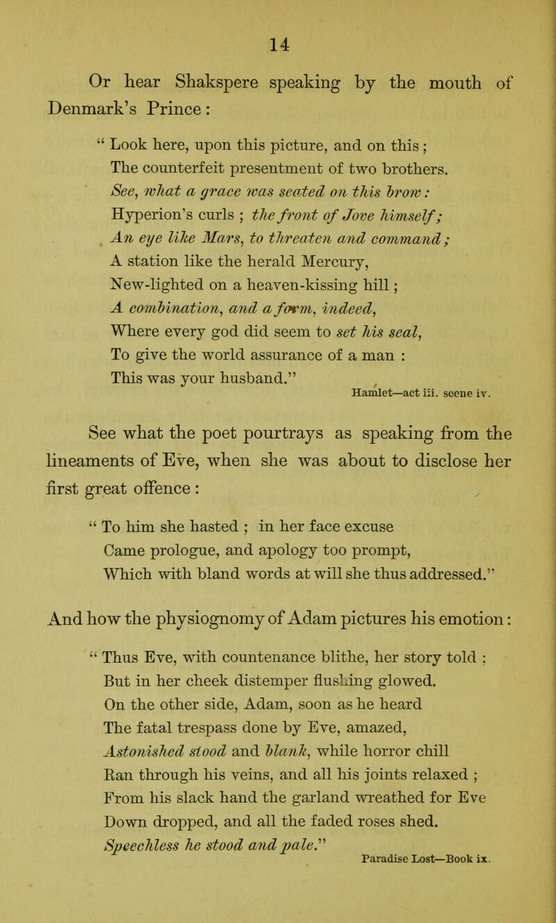 Or hear Shakspere speaking by the mouth of Denmark's Prince:  Look here, upon this picture, and on this; The counterfeit presentment of two brothers. See, what a grace was seated on this brow : Hyperion's curls ; the front of Jove himself; An eye like Mars, to threaten and command ; A station like the herald Mercury, New-lighted on a heaven-kissing hill; A combination, and a form, indeed, Where every god did seem to set his seal, To give the world assurance of a man : This was your husband. Hamlet—act iii. scene iv. See what the poet pourtrays as speaking from the lineaments of Eve, when she was about to disclose her first great offence:  To him she hasted ; in her face excuse Came prologue, and apology too prompt, Which with bland words at will she thus addressed. And how the physiognomy of Adam pictures his emotion:  Thus Eve, with countenance blithe, her story told : But in her cheek distemper flushing glowed. On the other side, Adam, soon as he heard The fatal trespass done by Eve, amazed, Astonished stood and blank, while horror chill Ran through his veins, and all his joints relaxed ; From his slack hand the garland wreathed for Eve Down dropped, and all the faded roses shed. Speechless he stood and pale Paradise Lost—Book ix.