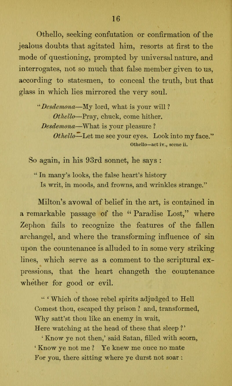Othello, seeking confutation or confirmation of the jealous doubts that agitated him, resorts at first to the mode of questioning, prompted by universal nature, and interrogates, not so much that false member given to us, according to statesmen, to conceal the truth, but that glass in which lies mirrored the very soul. Desdemona—My lord, what is your will ? Othello—Pray, chuck, come hither. Desdemona—What is your pleasure ? Othello—-Let me see your eyes. Look into my face. Othello—act iv., scene ii. So again, in his 93rd sonnet, he says : In many's looks, the false heart's history Is writ, in moods, and frowns, and wrinkles strange. Milton's avowal of belief in the art, is contained in a remarkable passage of the  Paradise Lost, where Zephon fails to recognize the features of the fallen archangel, and where the transforming influence of sin upon the countenance is alluded to in some very striking lines, which serve as a comment to the scriptural ex- pressions, that the heart changeth the countenance whether for good or evil.  ' Which of those rebel spirits adjudged to Hell Comest thou, escaped thy prison ? and, transformed, Why satt'st thou like an enemy in wait, Here watching at the head of these that sleep ?' 1 Know ye not then,' said Satan, filled with scorn, • Know ye not me ? Ye knew me once no mate For you, there sitting where ye durst not soar :