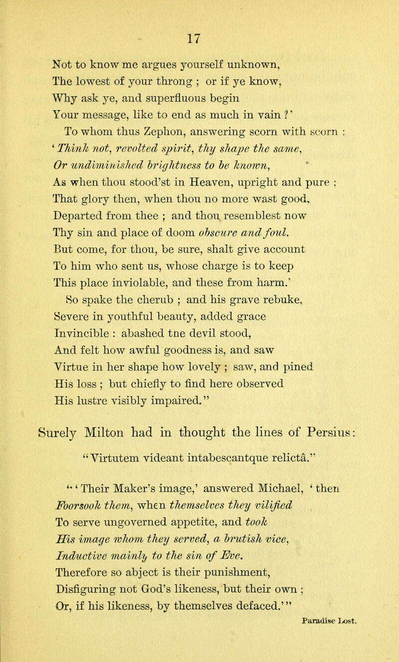 Not to know me argues yourself unknown, The lowest of your throng ; or if ye know. Why ask ye, and superfluous begin Your message, like to end as much in vain 1' To whom thus Zephon, answering scorn with scorn : 4 Think not, revolted spirit, tluj shape the same. Or undiminished brightness to be known, As when thou stood'st in Heaven, upright and pure ; That glory then, when thou no more wast good. Departed from thee ; and thou, resemblest now Thy sin and place of doom obscure and foul. But come, for thou, be sure, shalt give account To him who sent us, whose charge is to keep This place inviolable, and these from harm.' So spake the cherub ; and his grave rebuke. Severe in youthful beauty, added grace Invincible : abashed trie devil stood, And felt how awful goodness is, and saw Virtue in her shape how lovely ; saw, and pined His loss ; but chiefly to find here observed His lustre visibly impaired. Surely Milton had in thought the lines of Persius: Virtutem videant intabescantque relicta. ' Their Maker's image,' answered Michael, ' then Foorsook them, when themselves they vilified To serve ungoverned appetite, and took His image whom they served, a brutish vice, Inductive mainly to the sin of Eve. Therefore so abject is their punishment, Disfiguring not God's likeness, but their own ; Or, if his likeness, by themselves defaced.' Paradise Lost,