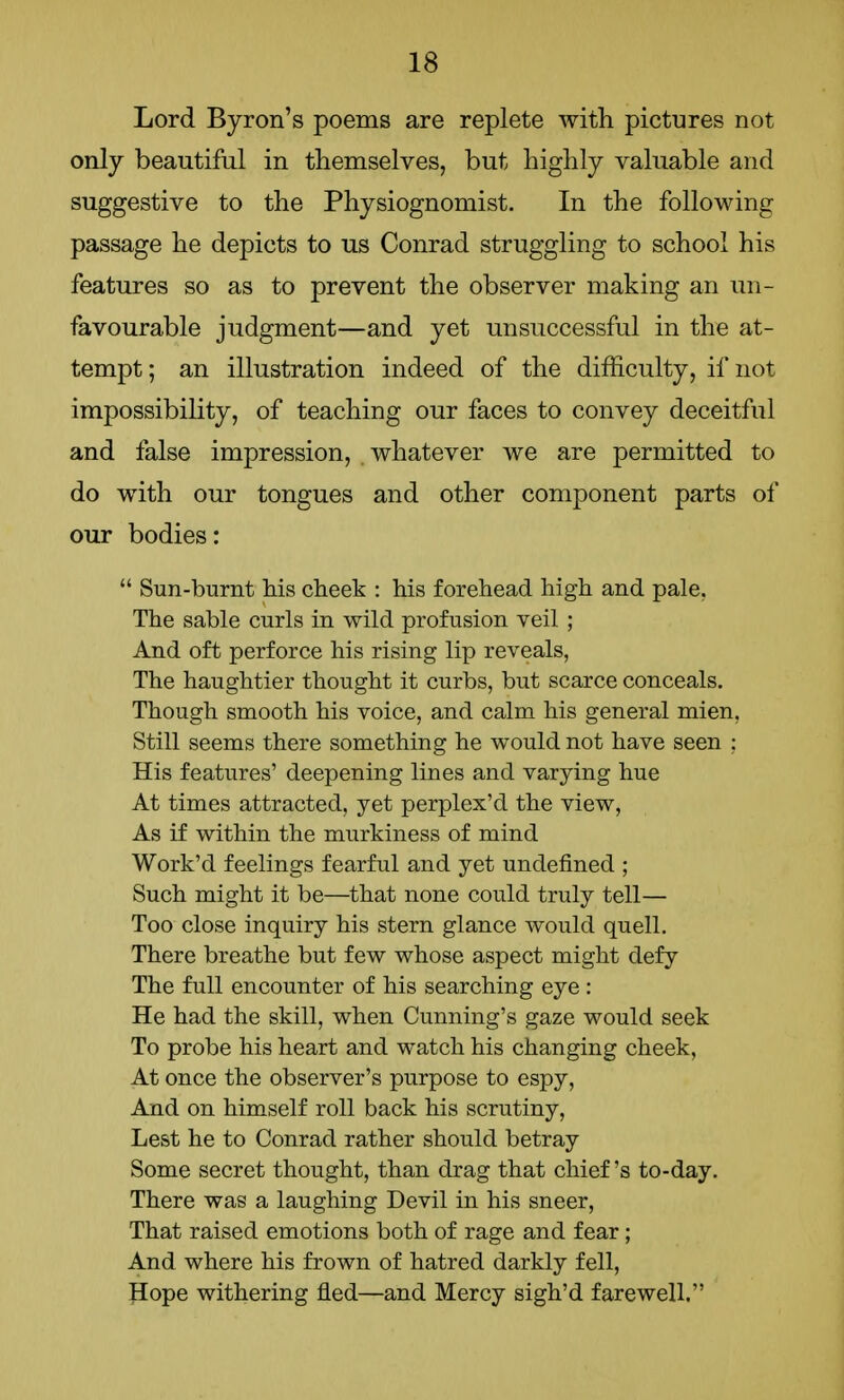 Lord Byron's poems are replete with pictures not only beautiful in themselves, but highly valuable and suggestive to the Physiognomist. In the following passage he depicts to us Conrad struggling to school his features so as to prevent the observer making an un- favourable judgment—and yet unsuccessful in the at- tempt ; an illustration indeed of the difficulty, if not impossibility, of teaching our faces to convey deceitful and false impression, whatever we are permitted to do with our tongues and other component parts of our bodies:  Sun-burnt bis cheek : his forehead high and pale. The sable curls in wild profusion veil ; And oft perforce his rising lip reveals, The haughtier thought it curbs, but scarce conceals. Though smooth his voice, and calm his general mien, Still seems there something he would not have seen : His features' deepening lines and varying hue At times attracted, yet perplex'd the view, As if within the murkiness of mind Work'd feelings fearful and yet undefined ; Such might it be—that none could truly tell— Too close inquiry his stern glance would quell. There breathe but few whose aspect might defy The full encounter of his searching eye : He had the skill, when Cunning's gaze would seek To probe his heart and watch his changing cheek, At once the observer's purpose to espy, And on himself roll back his scrutiny, Lest he to Conrad rather should betray Some secret thought, than drag that chief's to-day. There was a laughing Devil in his sneer, That raised emotions both of rage and fear; And where his frown of hatred darkly fell, Hope withering fled—and Mercy sigh'd farewell.