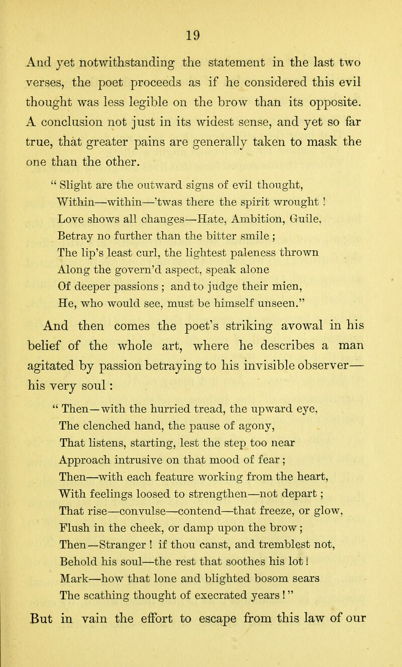 And jet notwithstanding the statement in the last two verses, the poet proceeds as if he considered this evil thought was less legible on the brow than its opposite. A conclusion not just in its widest sense, and yet so far true, that greater pains are generally taken to mask the one than the other.  Slight are the outward signs of evil thought, Within—within—'twas there the spirit wrought ! Love shows all changes—'Hate, Ambition, Guile. Betray no further than the bitter smile ; The lip's least curl, the lightest paleness thrown Along the govern'd aspect, speak alone Of deeper passions ; and to judge their mien, He, who would see, must be himself unseen. And then comes the poet's striking avowal in his belief of the whole art, where he describes a man agitated by passion betraying to his invisible observer— his very soul:  Then—with the hurried tread, the upward eye, The clenched hand, the pause of agony, That listens, starting, lest the step too near Approach intrusive on that mood of fear; Then—with each feature working from the heart, With feelings loosed to strengthen—not depart; That rise—convulse—contend—that freeze, or glow, Flush in the cheek, or damp upon the brow; Then—Stranger ! if thou canst, and tremblest not, Behold his soul—the rest that soothes his lot! Mark—how that lone and blighted bosom sears The scathing thought of execrated years ! But in vain the effort to escape from this law of our