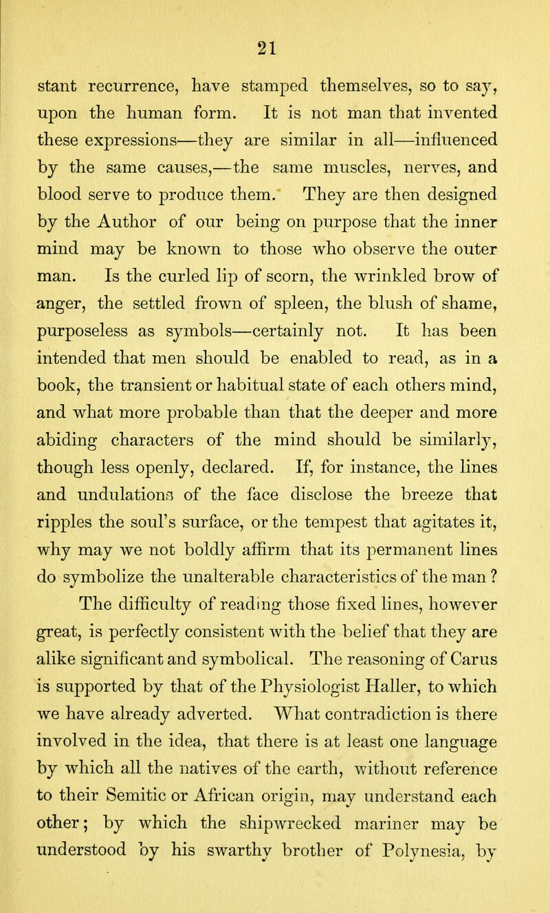 stant recurrence, have stamped themselves, so to say, upon the human form. It is not man that invented these expressions—they are similar in all—influenced by the same causes,—the same muscles, nerves, and blood serve to produce them. They are then designed by the Author of our being on purpose that the inner mind may be known to those who observe the outer man. Is the curled lip of scorn, the wrinkled brow of anger, the settled frown of spleen, the blush of shame, purposeless as symbols—certainly not. It has been intended that men should be enabled to read, as in a book, the transient or habitual state of each others mind, and what more probable than that the deeper and more abiding characters of the mind should be similarly, though less openly, declared. If, for instance, the lines and undulations of the face disclose the breeze that ripples the soul's surface, or the tempest that agitates it, why may we not boldly affirm that its permanent lines do symbolize the unalterable characteristics of the man ? The difficulty of reading those fixed lines, however great, is perfectly consistent with the belief that they are alike significant and symbolical. The reasoning of Carus is supported by that of the Physiologist Haller, to which we have already adverted. What contradiction is there involved in the idea, that there is at least one language by which all the natives of the earth, without reference to their Semitic or African origin, may understand each other; by which the shipwrecked mariner may be understood by his swarthy brother of Polynesia, by