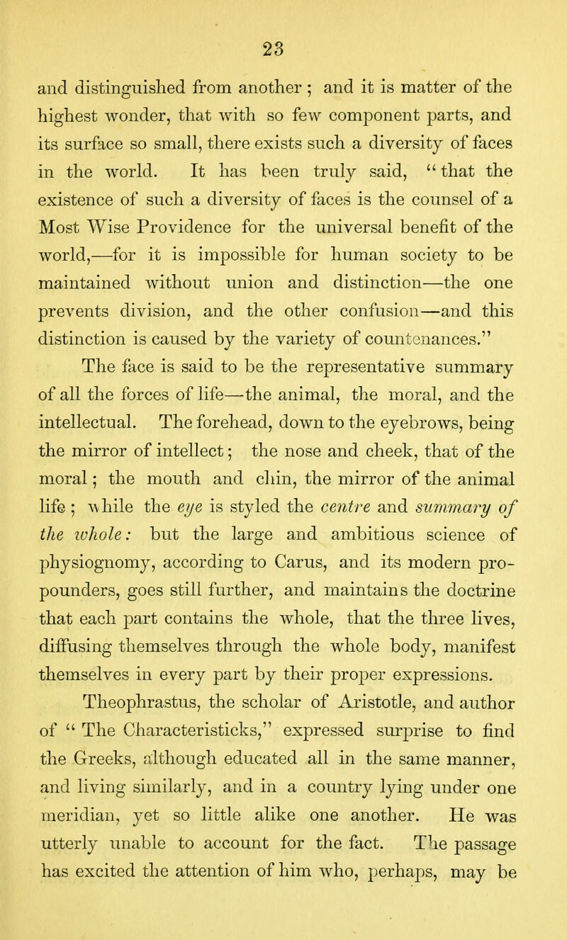 and distinguished from another ; and it is matter of the highest wonder, that with so few component parts, and its surface so small, there exists such a diversity of faces in the world. It has been truly said,  that the existence of such a diversity of faces is the counsel of a Most Wise Providence for the universal benefit of the world,—for it is impossible for human society to be maintained without union and distinction—the one prevents division, and the other confusion—and this distinction is caused by the variety of countenances. The face is said to be the representative summary of all the forces of life—'the animal, the moral, and the intellectual. The forehead, down to the eyebrows, being the mirror of intellect; the nose and cheek, that of the moral; the mouth and chin, the mirror of the animal life ; while the eye is styled the centre and summary of the ivhole: but the large and ambitious science of physiognomy, according to Carus, and its modern pro- pounders, goes still further, and maintains the doctrine that each part contains the whole, that the three lives, diffusing themselves through the whole body, manifest themselves in every part by their proper expressions. Theophrastus, the scholar of Aristotle, and author of  The Characteristieks, expressed surprise to find the Greeks, although educated all in the same manner, and living similarly, and in a country lying under one meridian, yet so little alike one another. He was utterly unable to account for the fact. The passage has excited the attention of him who, perhaps, may be