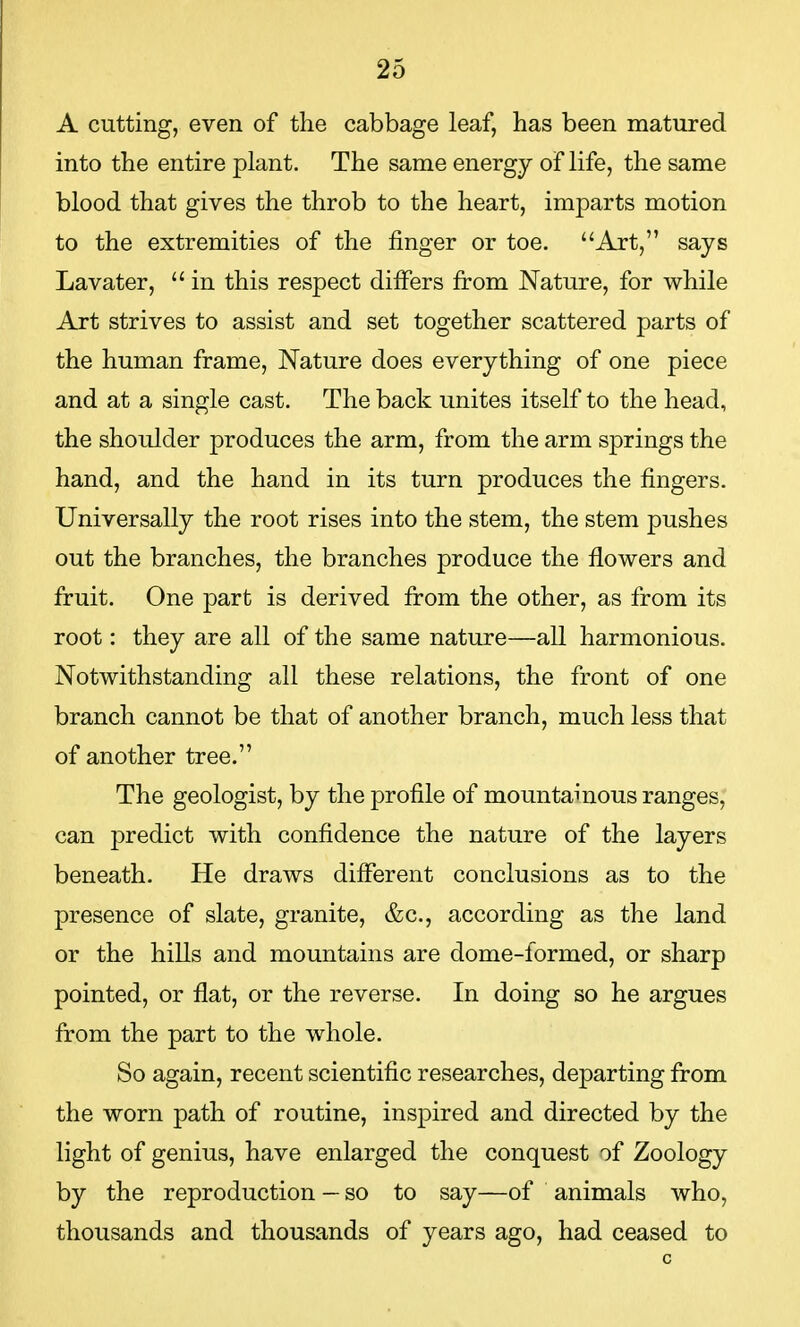 A cutting, even of the cabbage leaf, has been matured into the entire plant. The same energy of life, the same blood that gives the throb to the heart, imparts motion to the extremities of the finger or toe. Art, says Lavater,  in this respect differs from Nature, for while Art strives to assist and set together scattered parts of the human frame, Nature does everything of one piece and at a single cast. The back unites itself to the head, the shoulder produces the arm, from the arm springs the hand, and the hand in its turn produces the fingers. Universally the root rises into the stem, the stem pushes out the branches, the branches produce the flowers and fruit. One part is derived from the other, as from its root: they are all of the same nature—all harmonious. Notwithstanding all these relations, the front of one branch cannot be that of another branch, much less that of another tree. The geologist, by the profile of mountainous ranges, can predict with confidence the nature of the layers beneath. He draws different conclusions as to the presence of slate, granite, &c, according as the land or the hills and mountains are dome-formed, or sharp pointed, or flat, or the reverse. In doing so he argues from the part to the whole. So again, recent scientific researches, departing from the worn path of routine, inspired and directed by the light of genius, have enlarged the conquest of Zoology by the reproduction — so to say—of animals who, thousands and thousands of years ago, had ceased to c
