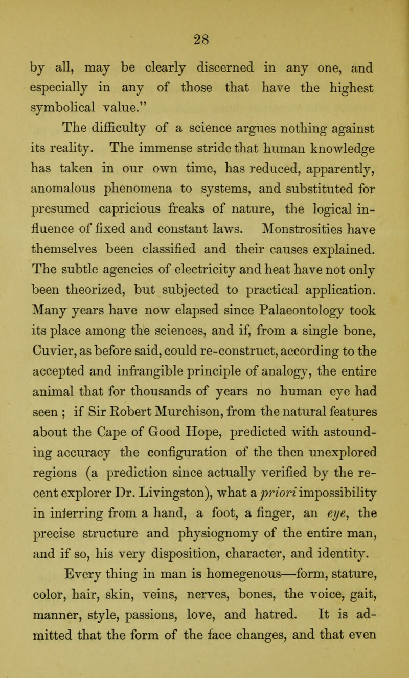 by all, may be clearly discerned in any one, and especially in any of those that have the highest symbolical value. The difficulty of a science argues nothing against its reality. The immense stride that human knowledge has taken in our own time, has reduced, apparently, anomalous phenomena to systems, and substituted for presumed capricious freaks of nature, the logical in- fluence of fixed and constant laws. Monstrosities have themselves been classified and their causes explained. The subtle agencies of electricity and heat have not only been theorized, but subjected to practical application. Many years have now elapsed since Palaeontology took its place among the sciences, and if, from a single bone, Cuvier, as before said, could re-construct, according to the accepted and infrangible principle of analogy, the entire animal that for thousands of years no human eye had seen ; if Sir Robert Murchison, from the natural features about the Cape of Good Hope, predicted with astound- ing accuracy the configuration of the then unexplored regions (a prediction since actually verified by the re- cent explorer Dr. Livingston), what a priori impossibility in inferring from a hand, a foot, a finger, an eye, the precise structure and physiognomy of the entire man, and if so, his very disposition, character, and identity. Every thing in man is homegenous—form, stature, color, hair, skin, veins, nerves, bones, the voice, gait, manner, style, passions, love, and hatred. It is ad- mitted that the form of the face changes, and that even