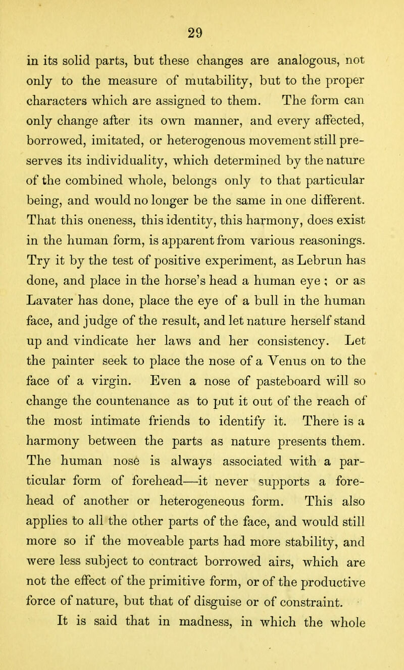 in its solid parts, but these changes are analogous, not only to the measure of mutability, but to the proper characters which are assigned to them. The form can only change after its own manner, and every affected, borrowed, imitated, or heterogenous movement still pre- serves its individuality, which determined by the nature of the combined whole, belongs only to that particular being, and would no longer be the same in one different. That this oneness, this identity, this harmony, does exist in the human form, is apparent from various reasonings. Try it by the test of positive experiment, as Lebrun has done, and place in the horse's head a human eye ; or as Lavater has done, place the eye of a bull in the human face, and judge of the result, and let nature herself stand up and vindicate her laws and her consistency. Let the painter seek to place the nose of a Venus on to the face of a virgin. Even a nose of pasteboard will so change the countenance as to put it out of the reach of the most intimate friends to identify it. There is a harmony between the parts as nature presents them. The human nose is always associated with a par- ticular form of forehead—it never supports a fore- head of another or heterogeneous form. This also applies to all the other parts of the face, and would still more so if the moveable parts had more stability, and were less subject to contract borrowed airs, which are not the effect of the primitive form, or of the productive force of nature, but that of disguise or of constraint. It is said that in madness, in which the whole