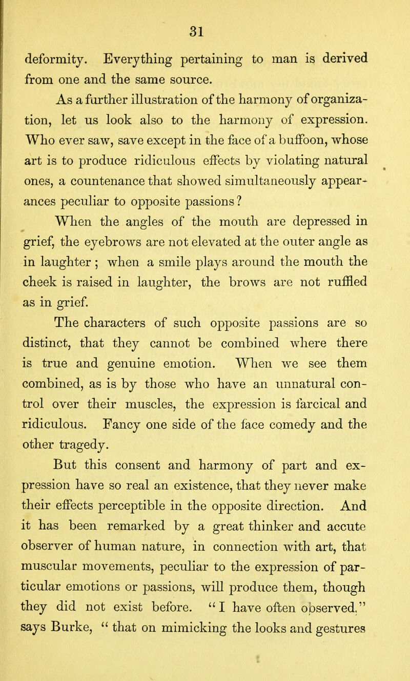 deformity. Everything pertaining to man is derived from one and the same source. As a further illustration of the harmony of organiza- tion, let us look also to the harmony of expression. Who ever saw, save except in the face of a buffoon, whose art is to produce ridiculous effects by violating natural ones, a countenance that showed simultaneously appear- ances peculiar to opposite passions ? When the angles of the mouth are depressed in grief, the eyebrows are not elevated at the outer angle as in laughter; when a smile plays around the mouth the cheek is raised in laughter, the brows are not ruffled as in grief. The characters of such opposite passions are so distinct, that they cannot be combined where there is true and genuine emotion. When we see them combined, as is by those who have an unnatural con- trol over their muscles, the expression is farcical and ridiculous. Fancy one side of the face comedy and the other tragedy. But this consent and harmony of part and ex- pression have so real an existence, that they never make their effects perceptible in the opposite direction. And it has been remarked by a great thinker and accute observer of human nature, in connection with art, that muscular movements, peculiar to the expression of par- ticular emotions or passions, will produce them, though they did not exist before. I have often observed, says Burke,  that on mimicking the looks and gestures
