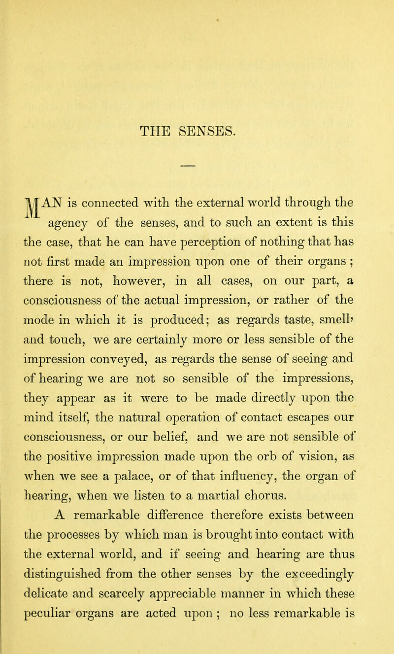 THE SENSES. AN is connected with the external world through the agency of the senses, and to such an extent is this the case, that he can have perception of nothing that has not first made an impression upon one of their organs ; there is not, however, in all cases, on our part, a consciousness of the actual impression, or rather of the mode in which it is produced; as regards taste, smelh and touch, we are certainly more or less sensible of the impression conveyed, as regards the sense of seeing and of hearing we are not so sensible of the impressions, they appear as it were to be made directly upon the mind itself, the natural operation of contact escapes our consciousness, or our belief, and we are not sensible of the positive impression made upon the orb of vision, as when we see a palace, or of that influency, the organ of hearing, when we listen to a martial chorus. A remarkable difference therefore exists between the processes by which man is brought into contact with the external world, and if seeing and hearing are thus distinguished from the other senses by the exceedingly delicate and scarcely appreciable manner in which these peculiar organs are acted upon ; no less remarkable is