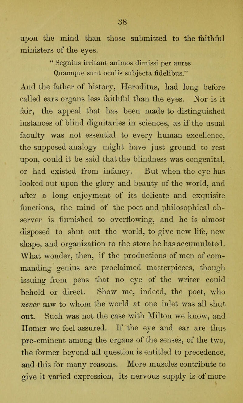 upon the mind than those submitted to the faithful ministers of the eyes.  Segnius irritant animos dimissi per aures Quamque sunt oculis subjecta fidelibus. And the father of history, Heroditus, had long before called ears organs less faithful than the eyes. Nor is it fair, the appeal that has been made to distinguished instances of blind dignitaries in sciences, as if the usual faculty was not essential to every human excellence, the supposed analogy might have just ground to rest upon, could it be said that the blindness was congenital, or had existed from infancy. But when the eye has looked out upon the glory and beauty of the world, and after a long enjoyment of its delicate and exquisite functions, the mind of the poet and philosophical ob- server is furnished to overflowing, and he is almost disposed to shut out the world, to give new life, new shape, and organization to the store he has accumulated. What wonder, then, if the productions of men of com- manding genius are proclaimed masterpieces, though issuing from pens that no eye of the writer could behold or direct. Show me, indeed, the poet, who never saw to whom the world at one inlet was all shut out. Such was not the case with Milton we know, and Homer we feel assured. If the eye and ear are thus pre-eminent among the organs of the senses, of the two, the former beyond all question is entitled to precedence, and this for many reasons. More muscles contribute to give it varied expression, its nervous supply is of more