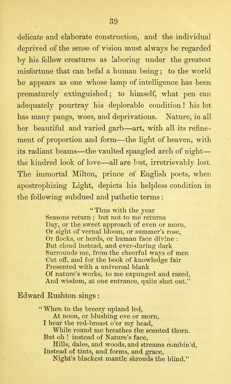 delicate and elaborate construction, and the individual deprived of the sense of vision must always be regarded by his fellow creatures as laboring under the greatest misfortune that can befal a human being; to the world he appears as one whose lamp of intelligence has been prematurely extinguished; to himself, what pen can adequately pourtray his deplorable condition! his lot has many pangs, woes, and deprivations. Nature, in all her beautiful and varied garb—art, with all its refine- ment of proportion and form—the light of heaven, with its radiant beams—the vaulted spangled arch of night— the kindred look of love—all are lost, irretrievably lost. The immortal Milton, prince of English poets, when apostrophizing Light, depicts his helpless condition in the following subdued and pathetic terms :  Thus with the year Seasons return ; but not to me returns Day, or the sweet approach of even or morn, Or sight of vernal bloom, or summer's rose, Or flocks, or herds, or human face divine : But cloud instead, and ever-during dark Surrounds me, from the cheerful ways of men Cut off, and for the book of knowledge fair Presented with a universal blank Of nature's works, to me expunged and razed, And wisdom, at one entrance, quite shut out. Edward Rushton sings:  When to the breezy upland led, At noon, or blushing eve or morn, I hear the red-breast o'er my head, While round me breathes the scented thorn. But oh ! instead of Nature's face, Hills, dales, and woods, and streams combin'd, Instead of tints, and forms, and grace, Night's blackest mantle shrouds the blind.