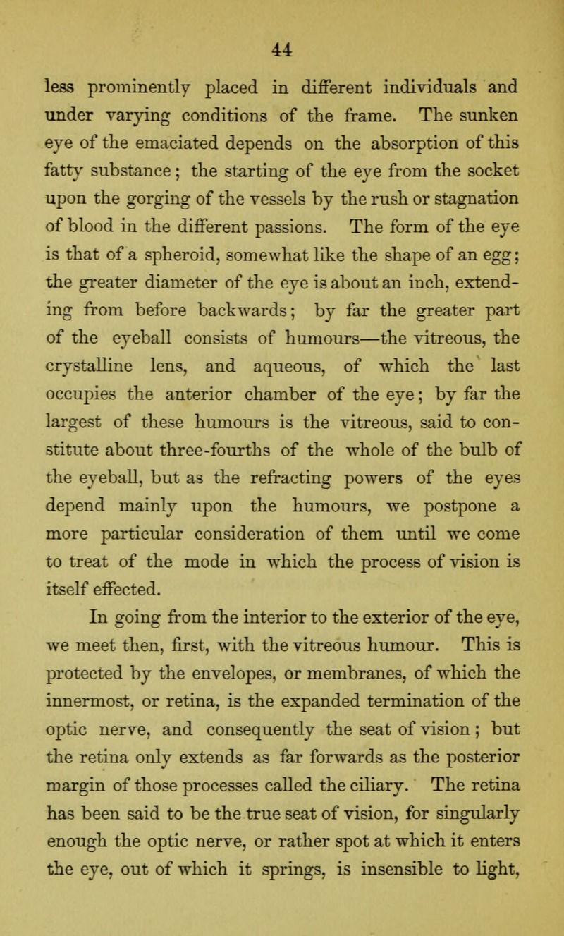 less prominently placed in different individuals and under varying conditions of the frame. The sunken eye of the emaciated depends on the absorption of this fatty substance; the starting of the eye from the socket upon the gorging of the vessels by the rush or stagnation of blood in the different passions. The form of the eye is that of a spheroid, somewhat like the shape of an egg; the greater diameter of the eye is about an inch, extend- ing from before backwards; by far the greater part of the eyeball consists of humours—the vitreous, the crystalline lens, and aqueous, of which the last occupies the anterior chamber of the eye; by far the largest of these humours is the vitreous, said to con- stitute about three-fourths of the whole of the bulb of the eyeball, but as the refracting powers of the eyes depend mainly upon the humours, we postpone a more particular consideration of them until we come to treat of the mode in which the process of vision is itself effected. In going from the interior to the exterior of the eye, we meet then, first, with the vitreous humour. This is protected by the envelopes, or membranes, of which the innermost, or retina, is the expanded termination of the optic nerve, and consequently the seat of vision; but the retina only extends as far forwards as the posterior margin of those processes called the ciliary. The retina has been said to be the true seat of vision, for singularly enough the optic nerve, or rather spot at which it enters the eye, out of which it springs, is insensible to light.