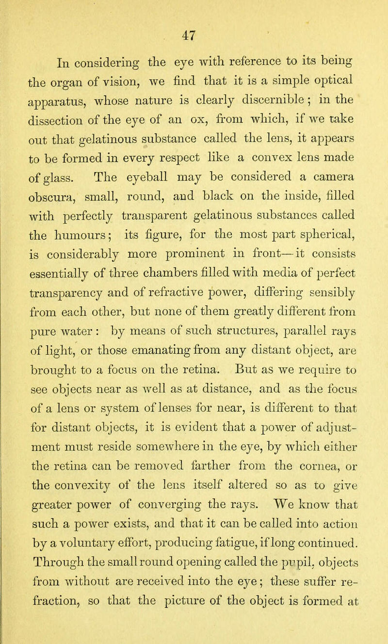 In considering the eye with reference to its being the organ of vision, we find that it is a simple optical apparatus, whose nature is clearly discernible ; in the dissection of the eye of an ox, from which, if we take out that gelatinous substance called the lens, it appears to be formed in every respect like a convex lens made of glass. The eyeball may be considered a camera obscura, small, round, and black on the inside, filled with perfectly transparent gelatinous substances called the humours; its figure, for the most part spherical, is considerably more prominent in front—it consists essentially of three chambers filled with media of perfect transparency and of refractive power, differing sensibly from each other, but none of them greatly different from pure water : by means of such structures, parallel rays of light, or those emanating from any distant object, are brought to a focus on the retina. But as we require to see objects near as well as at distance, and as the focus of a lens or system of lenses for near, is different to that for distant objects, it is evident that a power of adjust- ment must reside somewhere in the eye, by which either the retina can be removed farther from the cornea, or the convexity of the lens itself altered so as to give greater power of converging the rays. We know that such a power exists, and that it can be called into action by a voluntary effort, producing fatigue, if long continued. Through the small round opening called the pupil, objects from without are received into the eye; these suffer re- fraction, so that the picture of the object is formed at