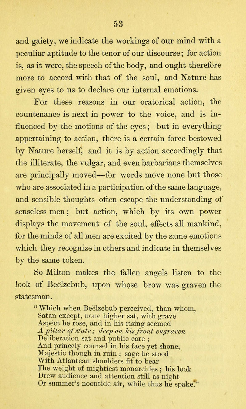 and gaiety, we indicate the workings of our mind with a peculiar aptitude to the tenor of our discourse; for action is, as it were, the speech of the body, and ought therefore more to accord with that of the soul, and Nature has given eyes to us to declare our internal emotions. For these reasons in our oratorical action, the countenance is next in power to the voice, and is in- fluenced by the motions of the eyes; but in everything appertaining to action, there is a certain force bestowed by Nature herself, and it is by action accordingly that the illiterate, the vulgar, and even barbarians themselves are principally moved—for words move none but those who are associated in a participation of the same language, and sensible thoughts often escape the understanding of senseless men; but action, which by its own power displays the movement of the soul, effects all mankind, for the minds of all men are excited by the same emotions which they recognize in others and indicate in themselves by the same token. So Milton makes the fallen angels listen to the look of Beelzebub, upon whose brow was graven the statesman.  Which when Beelzebub perceived, than whom, Satan except, none higher sat, with grave Aspect he rose, and in his rising seemed A pillar of state ; deep on his front engraven Deliberation sat and public care ; And princely counsel in his face yet shone, Majestic though in ruin ; sage he stood With Atlantean shoulders fit to bear The weight of mightiest monarchies ; his look Drew audience and attention still as night Or summer's noontide air, while thus he spake.