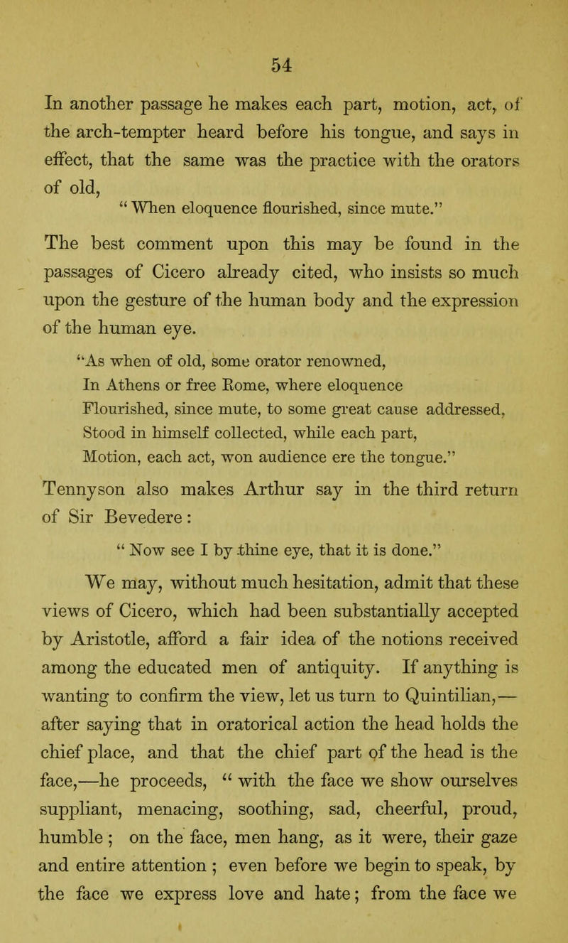 In another passage he makes each part, motion, act, of the arch-tempter heard before his tongue, and says in effect, that the same was the practice with the orators of old,  When eloquence nourished, since mute. The best comment upon this may be found in the passages of Cicero already cited, who insists so much upon the gesture of the human body and the expression of the human eye. ''As when of old, some orator renowned, In Athens or free Eome, where eloquence Flourished, since mute, to some great cause addressed, Stood in himself collected, while each part, Motion, each act, won audience ere the tongue. Tennyson also makes Arthur say in the third return of Sir Bevedere:  Now see I by .thine eye, that it is done. We may, without much hesitation, admit that these views of Cicero, which had been substantially accepted by Aristotle, afford a fair idea of the notions received among the educated men of antiquity. If anything is wanting to confirm the view, let us turn to Quintilian,— after saying that in oratorical action the head holds the chief place, and that the chief part of the head is the face,—he proceeds,  with the face we show ourselves suppliant, menacing, soothing, sad, cheerful, proud, humble ; on the face, men hang, as it were, their gaze and entire attention ; even before we begin to speak, by the face we express love and hate; from the face we