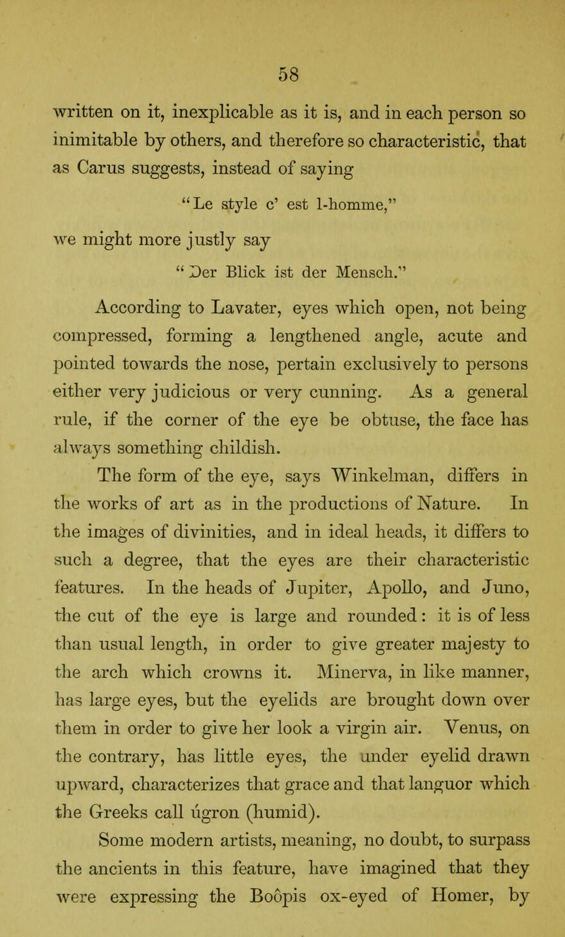 written on it, inexplicable as it is, and in each person so inimitable by others, and therefore so characteristic, that as Carus suggests, instead of saying Le style c' est 1-h.omme, we might more justly say  Der Blick ist der Mensch. According to Lavater, eyes which open, not being compressed, forming a lengthened angle, acute and pointed towards the nose, pertain exclusively to persons either very judicious or very cunning. As a general rule, if the corner of the eye be obtuse, the face has always something childish. The form of the eye, says Winkelman, differs in the works of art as in the productions of Nature. In the images of divinities, and in ideal heads, it differs to such a degree, that the eyes are their characteristic features. In the heads of Jupiter, Apollo, and Juno, the cut of the eye is large and rounded: it is of less than usual length, in order to give greater majesty to the arch which crowns it. Minerva, in like manner, has large eyes, but the eyelids are brought down over them in order to give her look a virgin air. Venus, on the contrary, has little eyes, the under eyelid drawn upward, characterizes that grace and that languor which the Greeks call ugron (humid). Some modern artists, meaning, no doubt, to surpass the ancients in this feature, have imagined that they were expressing the Boopis ox-eyed of Homer, by