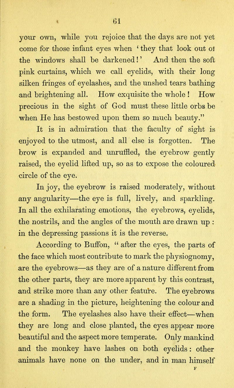 your own, while you rejoice that the days are not yet come for those infant eyes when ' they that look out o1 the windows shall be darkened!' And then the soft pink curtains, which we call eyelids, with their long silken fringes of eyelashes, and the unshed tears bathing and brightening all. How exquisite the whole ! How precious in the sight of God must these little orbs be when He has bestowed upon them so much beauty. It is in admiration that the faculty of sight is enjoyed to the utmost, and all else is forgotten. The brow is expanded and unruffled, the eyebrow gently raised, the eyelid lifted up, so as to expose the coloured circle of the eye. In joy, the eyebrow is raised moderately, without any angularity—the eye is full, lively, and sparkling. In all the exhilarating emotions, the eyebrows, eyelids, the nostrils, and the angles of the mouth are drawn up : in the depressing passions it is the reverse. According to Buffon,  after the eyes, the parts of the face which most contribute to mark the physiognomy, are the eyebrows—as they are of a nature different from the other parts, they are more apparent by this contrast, and strike more than any other feature. The eyebrows are a shading in the picture, heightening the colour and the form. The eyelashes also have their effect—when they are long and close planted, the eyes appear more beautiful and the aspect more temperate. Only mankind and the monkey have lashes on both eyelids: other animals have none on the under, and in man himself