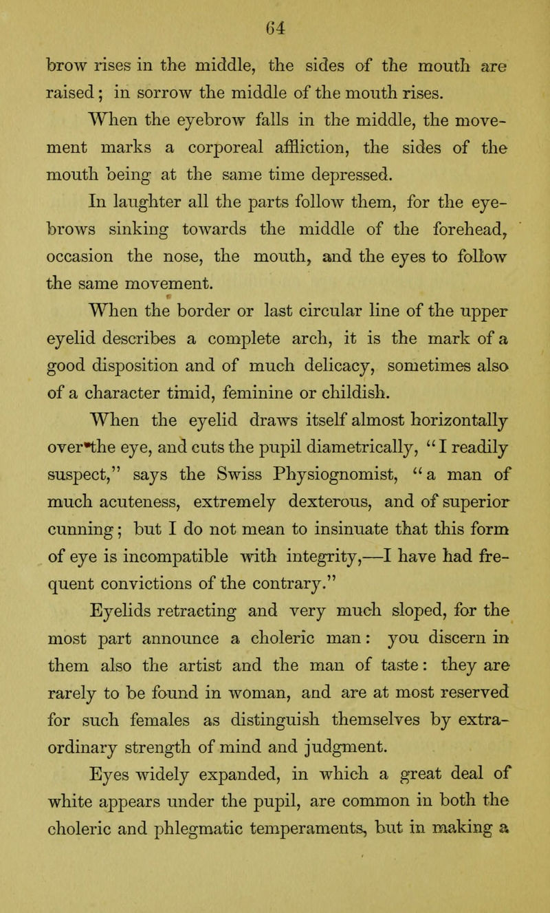 brow rises in the middle, the sides of the mouth are raised; in sorrow the middle of the mouth rises. When the eyebrow falls in the middle, the move- ment marks a corporeal affliction, the sides of the mouth being at the same time depressed. In laughter all the parts follow them, for the eye- brows sinking towards the middle of the forehead, occasion the nose, the mouth, and the eyes to follow the same movement. When the border or last circular line of the upper eyelid describes a complete arch, it is the mark of a good disposition and of much delicacy, sometimes also of a character timid, feminine or childish. When the eyelid draws itself almost horizontally over^the eye, and cuts the pupil diametrically,  I readily suspect, says the Swiss Physiognomist, a man of much acuteness, extremely dexterous, and of superior cunning; but I do not mean to insinuate that this form of eye is incompatible with integrity,—I have had fre- quent convictions of the contrary. Eyelids retracting and very much sloped, for the most part announce a choleric man: you discern in them also the artist and the man of taste: they are rarely to be found in woman, and are at most reserved for such females as distinguish themselves by extra- ordinary strength of mind and judgment. Eyes widely expanded, in which a great deal of white appears under the pupil, are common in both the choleric and phlegmatic temperaments, but in making a