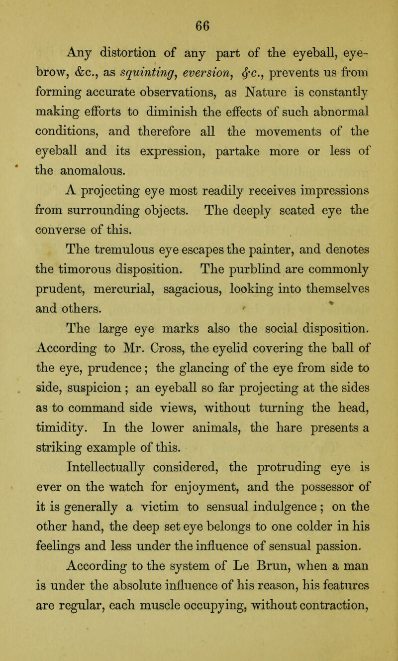 Any distortion of any part of the eyeball, eye- brow, &c, as squinting, eversion, fyc, prevents us from forming accurate observations, as Nature is constantly making efforts to diminish the effects of such abnormal conditions, and therefore all the movements of the eyeball and its expression, partake more or less of the anomalous. A projecting eye most readily receives impressions from surrounding objects. The deeply seated eye the converse of this. The tremulous eye escapes the painter, and denotes the timorous disposition. The purblind are commonly prudent, mercurial, sagacious, looking into themselves and others. The large eye marks also the social disposition. According to Mr. Cross, the eyelid covering the ball of the eye, prudence; the glancing of the eye from side to side, suspicion ; an eyeball so far projecting at the sides as to command side views, without turning the head, timidity. In the lower animals, the hare presents a striking example of this. Intellectually considered, the protruding eye is ever on the watch for enjoyment, and the possessor of it is generally a victim to sensual indulgence; on the other hand, the deep set eye belongs to one colder in his feelings and less under the influence of sensual passion. According to the system of Le Brun, when a man is under the absolute influence of his reason, his features are regular, each muscle occupying, without contraction,