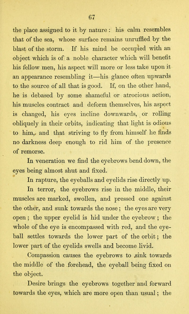 the place assigned to it by nature : his calm resembles that of the sea, whose surface remains unruffled by the blast of the storm. If his mind be occupied with an object which is of a noble character which will benefit his fellow men, his aspect will more or less take upon it an appearance resembling it—his glance often upwards to the source of all that is good. If, on the other hand, he is debased by some shameful or atrocious action, his muscles contract and deform themselves, his aspect is changed, his eyes incline downwards, or rolling obliquely in their orbits, indicating that light is odious to him,, and that striving to fly from himself he finds no darkness deep enough to rid him of the presence of remorse. In veneration we find the eyebrows bend down, the eyes being almost shut and fixed. In rapture, the eyeballs and eyelids rise directly up. In terror, the eyebrows rise in the middle, their muscles are marked, swollen, and pressed one against the other, and sunk towards the nose; the eyes are very open ; the upper eyelid is hid under the eyebrow ; the whole of the eye is encompassed with red, and the eye- ball settles towards the lower part of the orbit; the lower part of the eyelids swells and become livid. Compassion causes the eyebrows to .sink towards the middle of the forehead, the eyeball being fixed on the object. Desire brings the eyebrows together and forward towards the eyes, which are more open than usual; the