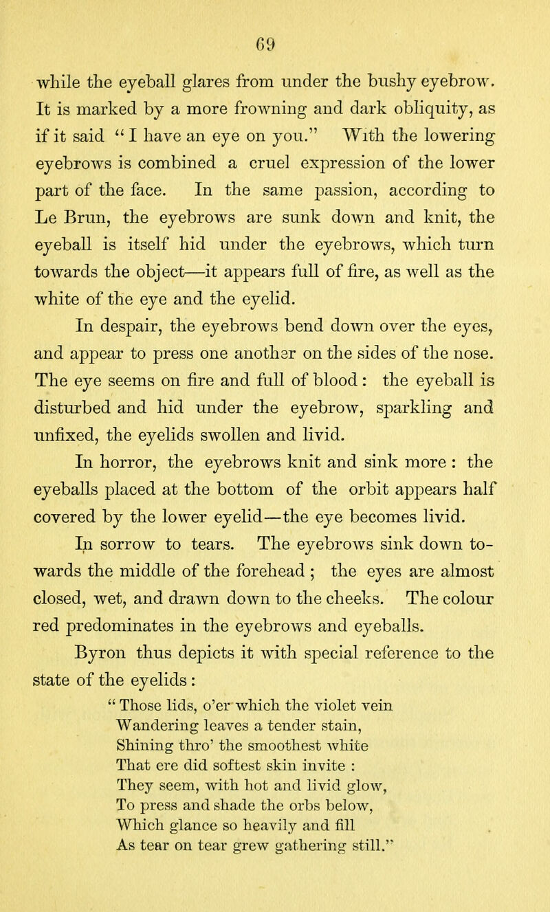 while the eyeball glares from under the bushy eyebrow. It is marked by a more frowning and dark obliquity, as if it said  I have an eye on you. With the lowering eyebrows is combined a cruel expression of the lower part of the face. In the same passion, according to Le Brun, the eyebrows are sunk down and knit, the eyeball is itself hid under the eyebrows, which turn towards the object—it appears full of fire, as Avell as the white of the eye and the eyelid. In despair, the eyebrows bend down over the eyes, and appear to press one another on the sides of the nose. The eye seems on fire and full of blood : the eyeball is disturbed and hid under the eyebrow, sparkling and unfixed, the eyelids swollen and livid. In horror, the eyebrows knit and sink more : the eyeballs placed at the bottom of the orbit appears half covered by the lower eyelid—the eye becomes livid. In sorrow to tears. The eyebrows sink down to- wards the middle of the forehead ; the eyes are almost closed, wet, and drawn down to the cheeks. The colour red predominates in the eyebrows and eyeballs. Byron thus depicts it with special reference to the state of the eyelids:  Those lids, o'er which the violet vein Wandering leaves a tender stain, Shining thro' the smoothest white That ere did softest skin invite : They seem, with hot and livid glow, To press and shade the orbs below, Which glance so heavily and fill As tear on tear grew gathering still.