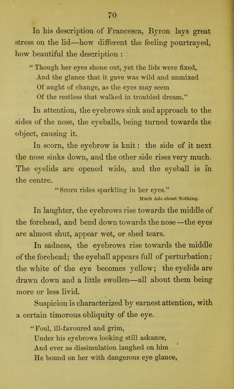 In his description of Francesca, Byron lays great stress on the lid—how different the feeling pourtrayed, how beautiful the description :  Though her eyes shone out, yet the lids were fixed, And the glance that it gave was wild and unmixed Of aught of change, as the eyes may seem Of the restless that walked in troubled dream. In attention, the eyebrows sink and approach to the sides of the nose, the eyeballs, being turned towards the object, causing it. In scorn, the eyebrow is knit: the side of it next the nose sinks down, and the other side rises very much. The eyelids are opened wide, and the eyeball is in the centre.  Scorn rides sparkling in her eyes. Much Ado about Nothing. In laughter, the eyebrows rise towards the middle of the forehead, and bend down towards the nose—the eyes are almost shut, appear wet, or shed tears. In sadness, the eyebrows rise towards the middle of the forehead; the eyeball appears full of perturbation; the white of the eye becomes yellow; the eyelids are drawn down and a little swollen—all about them being more or less livid. Suspicion is characterized by earnest attention, with a certain timorous obliquity of the eye.  Foul, ill-favoured and grim, Under his eyebrows looking still askance, And ever as dissimulation laughed on him He bound on her with dangerous eye glance,