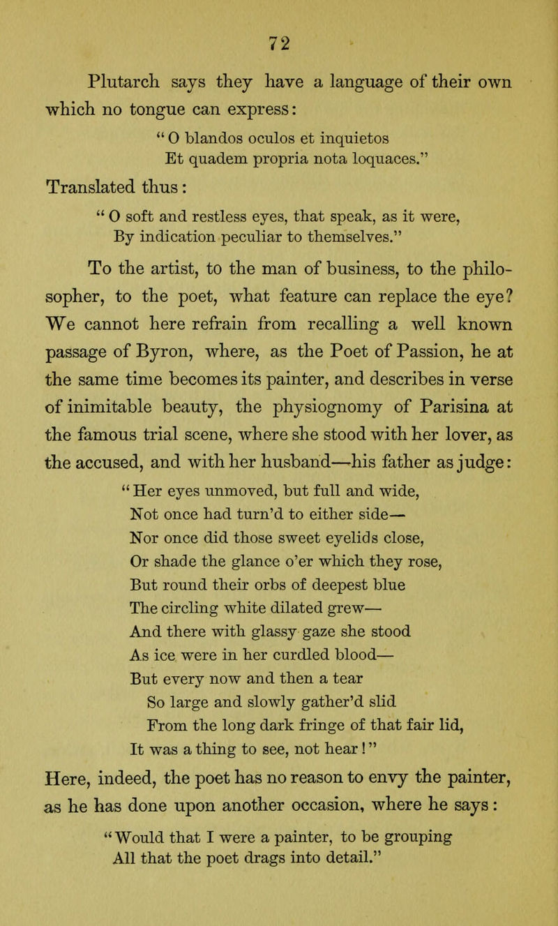 Plutarch says they have a language of their own which no tongue can express:  0 blandos oculos et inquietos Et quadem propria nota loquaces. Translated thus:  0 soft and restless eyes, that speak, as it were, By indication peculiar to themselves. To the artist, to the man of business, to the philo- sopher, to the poet, what feature can replace the eye? We cannot here refrain from recalling a well known passage of Byron, where, as the Poet of Passion, he at the same time becomes its painter, and describes in verse of inimitable beauty, the physiognomy of Parisina at the famous trial scene, where she stood with her lover, as the accused, and with her husband—his father as judge:  Her eyes unmoved, but full and wide, Not once had turn'd to either side— Nor once did those sweet eyelids close, Or shade the glance o'er which they rose, But round their orbs of deepest blue The circling white dilated grew— And there with glassy gaze she stood As ice were in her curdled blood— But every now and then a tear So large and slowly gather'd slid From the long dark fringe of that fair lid, It was a thing to see, not hear! Here, indeed, the poet has no reason to envy the painter, as he has done upon another occasion, where he says: Would that I were a painter, to be grouping All that the poet drags into detail.