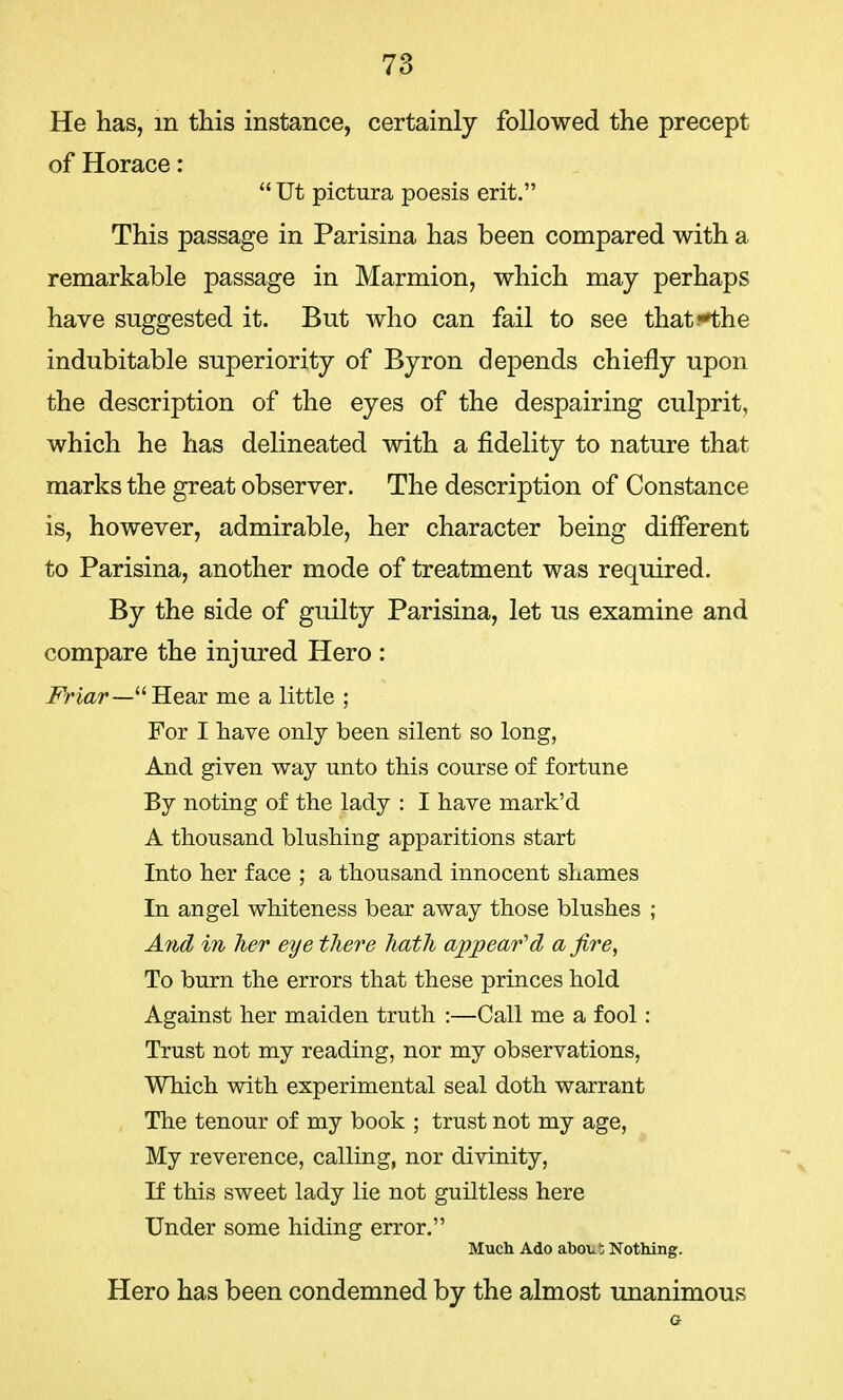 He has, in this instance, certainly foHowed the precept of Horace:  Ut pictura poesis erit. This passage in Parisina has been compared with a remarkable passage in Marmion, which may perhaps have suggested it. But who can fail to see that-'the indubitable superiority of Byron depends chiefly upon the description of the eyes of the despairing culprit, which he has delineated with a fidelity to nature that marks the great observer. The description of Constance is, however, admirable, her character being different to Parisina, another mode of treatment was required. By the side of guilty Parisina, let us examine and compare the injured Hero : Friar—Hear me a little ; For I have only been silent so long, And given way unto this course of fortune By noting of the lady : I have mark'd A thousand blushing apparitions start Into her face ; a thousand innocent shames In angel whiteness bear away those blushes ; And in her eye there hath appeared afire, To burn the errors that these princes hold Against her maiden truth :—Call me a fool: Trust not my reading, nor my observations, Which with experimental seal doth warrant The tenour of my book ; trust not my age, My reverence, calling, nor divinity, If this sweet lady lie not guiltless here Under some hiding error. Much Ado about Nothing. Hero has been condemned by the almost unanimous a
