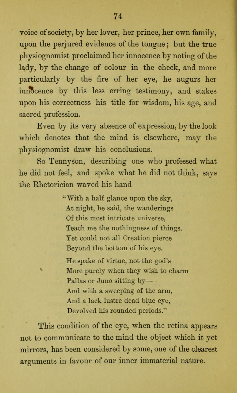 voice of society, by her lover, her prince, her own family, upon the perjured evidence of the tongue; but the true physiognomist proclaimed her innocence by noting of the lady, by the change of colour in the cheek, and more particularly by the fire of her eye, he augurs her innocence by this less erring testimony, and stakes upon his correctness his title for wisdom, his age, and sacred profession. Even by its very absence of expression, by the look which denotes that the mind is elsewhere, may the physiognomist draw his conclusions. So Tennyson, describing one who professed what he did not feel, and spoke what he did not think, says the Rhetorician waved his hand •With a half glance upon the sky, At night, he said, the wanderings Of this most intricate universe, Teach me the nothingness of things. Yet could not all Creation pierce Beyond the bottom of his eye. He spake of virtue, not the god's More purely when they wish to charm Pallas or Juno sitting by— And with a sweeping of the arm, And a lack lustre dead blue eye, Devolved his rounded periods. This condition of the eye, when the retina appears not to communicate to the mind the object which it yet mirrors, has been considered by some, one of the clearest arguments in favour of our inner immaterial nature.