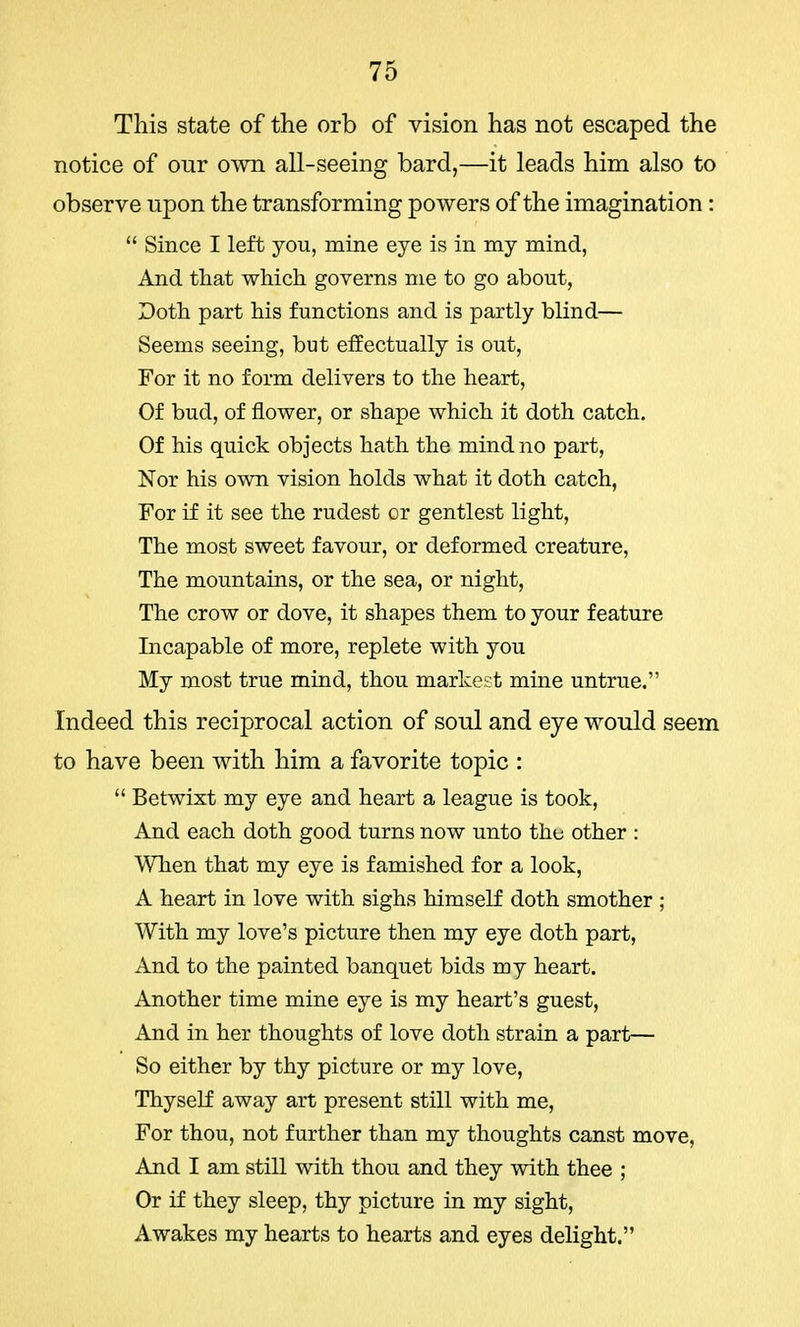 This state of the orb of vision has not escaped the notice of our own all-seeing bard,—it leads him also to observe upon the transforming powers of the imagination :  Since I left you, mine eye is in my mind, And that which governs me to go about, Doth part his functions and is partly blind— Seems seeing, but effectually is out, For it no form delivers to the heart, Of bud, of flower, or shape which it doth catch. Of his quick objects hath the mind no part, Nor his own vision holds what it doth catch, For if it see the rudest or gentlest light, The most sweet favour, or deformed creature, The mountains, or the sea, or night, The crow or dove, it shapes them to your feature Incapable of more, replete with you My most true mind, thou markest mine untrue. Indeed this reciprocal action of soul and eye would seem to have been with him a favorite topic :  Betwixt my eye and heart a league is took, And each doth good turns now unto the other : When that my eye is famished for a look, A heart in love with sighs himself doth smother ; With my love's picture then my eye doth part, And to the painted banquet bids my heart. Another time mine eye is my heart's guest, And in her thoughts of love doth strain a part— So either by thy picture or my love, Thyself away art present still with me, For thou, not further than my thoughts canst move, And I am still with thou and they with thee ; Or if they sleep, thy picture in my sight, Awakes my hearts to hearts and eyes delight.