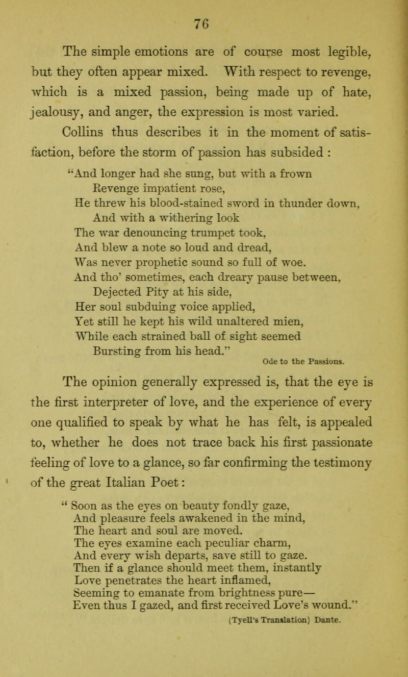 The simple emotions are of course most legible, but they often appear mixed. With respect to revenge, which is a mixed passion, being made up of hate, jealousy, and anger, the expression is most varied. Collins thus describes it in the moment of satis- faction, before the storm of passion has subsided : And longer had she sung, but with a frown Kevenge impatient rose, He threw his blood-stained sword in thunder down, And with a withering look The war denouncing trumpet took, And blew a note so loud and dread, Was never prophetic sound so full of woe. And tho' sometimes, each dreary pause between. Dejected Pity at his side, Her soul subduing voice applied, Yet still he kept his wild unaltered mien, While each strained ball of sight seemed Bursting from his head. Ode to the Passions. The opinion generally expressed is, that the eye is the first interpreter of love, and the experience of every one qualified to speak by what he has felt, is appealed to, whether he does not trace back his first passionate feeling of love to a glance, so far confirming the testimony of the great Italian Poet: i{ Soon as the eves on beauty fondly gaze, And pleasure feels awakened in the mind, The heart and soul are moved. The eyes examine each peculiar charm, And every wish departs, save still to gaze. Then if a glance should meet them, instantly Love penetrates the heart inflamed, Seeming to emanate from brightness pure— Even thus I gazed, and first received Love's wound. (Tyell's Tranilation) Dante.