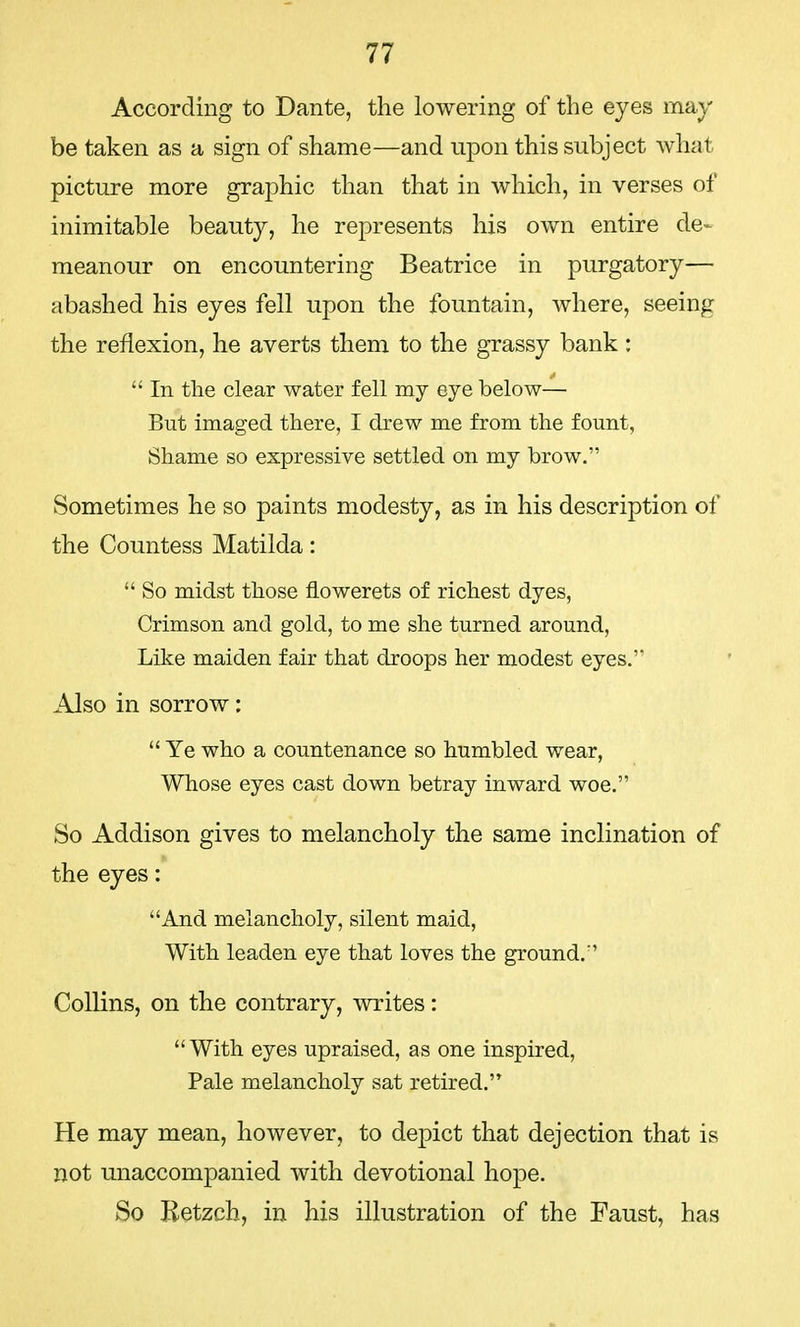 According to Dante, the lowering of the eyes may be taken as a sign of shame—and upon this subject what picture more graphic than that in which, in verses of inimitable beauty, he represents his own entire de- meanour on encountering Beatrice in purgatory— abashed his eyes fell upon the fountain, where, seeing the reflexion, he averts them to the grassy bank :  In the clear water fell my eye below— But imaged there, I drew me from the fount, Shame so expressive settled on my brow. Sometimes he so paints modesty, as in his description of the Countess Matilda:  So midst those flowerets of richest dyes, Crimson and gold, to me she turned around, Like maiden fair that droops her modest eyes. Also in sorrow:  Ye who a countenance so humbled wear, Whose eyes cast down betray inward woe. So Addison gives to melancholy the same inclination of the eyes: And melancholy, silent maid, With leaden eye that loves the ground. Collins, on the contrary, writes:  With eyes upraised, as one inspired, Pale melancholy sat retired. He may mean, however, to depict that dejection that is not unaccompanied with devotional hope. So Betzch, in his illustration of the Faust, has