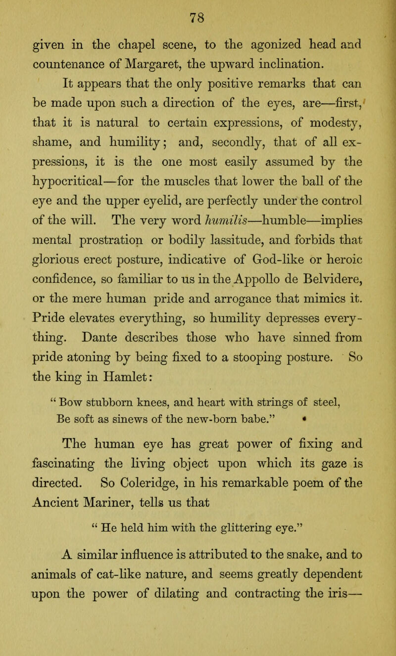 given in the chapel scene, to the agonized head and countenance of Margaret, the upward inclination. It appears that the only positive remarks that can be made upon such a direction of the eyes, are—first, that it is natural to certain expressions, of modesty, shame, and humility; and, secondly, that of all ex- pressions, it is the one most easily assumed by the hypocritical—for the muscles that lower the ball of the eye and the upper eyelid, are perfectly under the control of the will. The very word liumilis—humble—implies mental prostration or bodily lassitude, and forbids that glorious erect posture, indicative of God-like or heroic confidence, so familiar to us in the Appollo de Belvidere, or the mere human pride and arrogance that mimics it. Pride elevates everything, so humility depresses every- thing. Dante describes those who have sinned from pride atoning by being fixed to a stooping posture. So the king in Hamlet:  Bow stubborn knees, and heart with strings of steel, Be soft as sinews of the new-born babe. • The human eye has great power of fixing and fascinating the living object upon which its gaze is directed. So Coleridge, in his remarkable poem of the Ancient Mariner, tells us that  He held him with the glittering eye. A similar influence is attributed to the snake, and to animals of cat-like nature, and seems greatly dependent upon the power of dilating and contracting the iris—