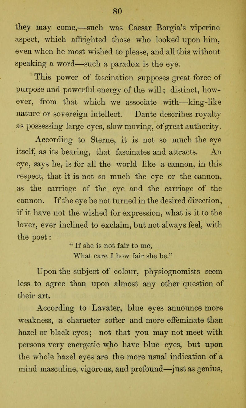 they may come,—such was Caesar Borgia's viperine aspect, which affrighted those who looked upon him, even when he most wished to please, and all this without speaking a word—such a paradox is the eye. This power of fascination supposes great force of purpose and powerful energy of the will; distinct, how- ever, from that which we associate with—king-like nature or sovereign intellect. Dante describes royalty as possessing large eyes, slow moving, of great authority. According to Sterne, it is not so much the eye itself, as its bearing, that fascinates and attracts. An eye, says he, is for all the world like a cannon, in this respect, that it is not so much the eye or the cannon, as the carriage of the eye and the carriage of the cannon. If the eye be not turned in the desired direction, if it have not the wished for expression, what is it to the lover, ever inclined to exclaim, but not always feel, with the poet:  If she is not fair to me, What care I how fair she be. Upon the subject of colour, physiognomists seem less to agree than upon almost any other question of their art. According to Lavater, blue eyes announce more weakness, a character softer and more effeminate than hazel or black eyes; not that you may not meet with persons very energetic who have blue eyes, but upon the whole hazel eyes are the more usual indication of a mind masculine, vigorous, and profound—just as genius,