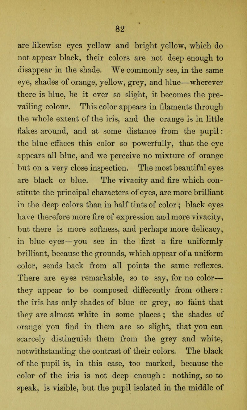 are likewise eyes yellow and bright yellow, which do not appear black, their colors are not deep enough to disappear in the shade. We commonly see, in the same eye, shades of orange, yellow, grey, and blue—wherever there is blue, be it ever so slight, it becomes the pre- vailing colour. This color appears in filaments through the whole extent of the iris, and the orange is in little flakes around, and at some distance from the pupil: the blue effaces this color so powerfully, that the eye appears all blue, and we perceive no mixture of orange but on a very close inspection. The most beautiful eyes are black or blue. The vivacity and fire which con- stitute the principal characters of eyes, are more brilliant in the deep colors than in half tints of color; black eyes have therefore more fire of expression and more vivacity, but there is more softness, and perhaps more delicacy, in blue eyes—you see in the first a fire uniformly brilliant, because the grounds, which appear of a uniform color, sends back from all points the same reflexes. There are eyes remarkable, so to say, for no color— they appear to be composed differently from others : the iris has only shades of blue or grey, so faint that they are almost white in some places ; the shades of orange you find in them are so slight, that you can scarcely distinguish them from the grey and white, notwithstanding the contrast of their colors. The black of the pupil is, in this case, too marked, because the color of the iris is not deep enough : nothing, so to speak, is visible, but the pupil isolated in the middle of