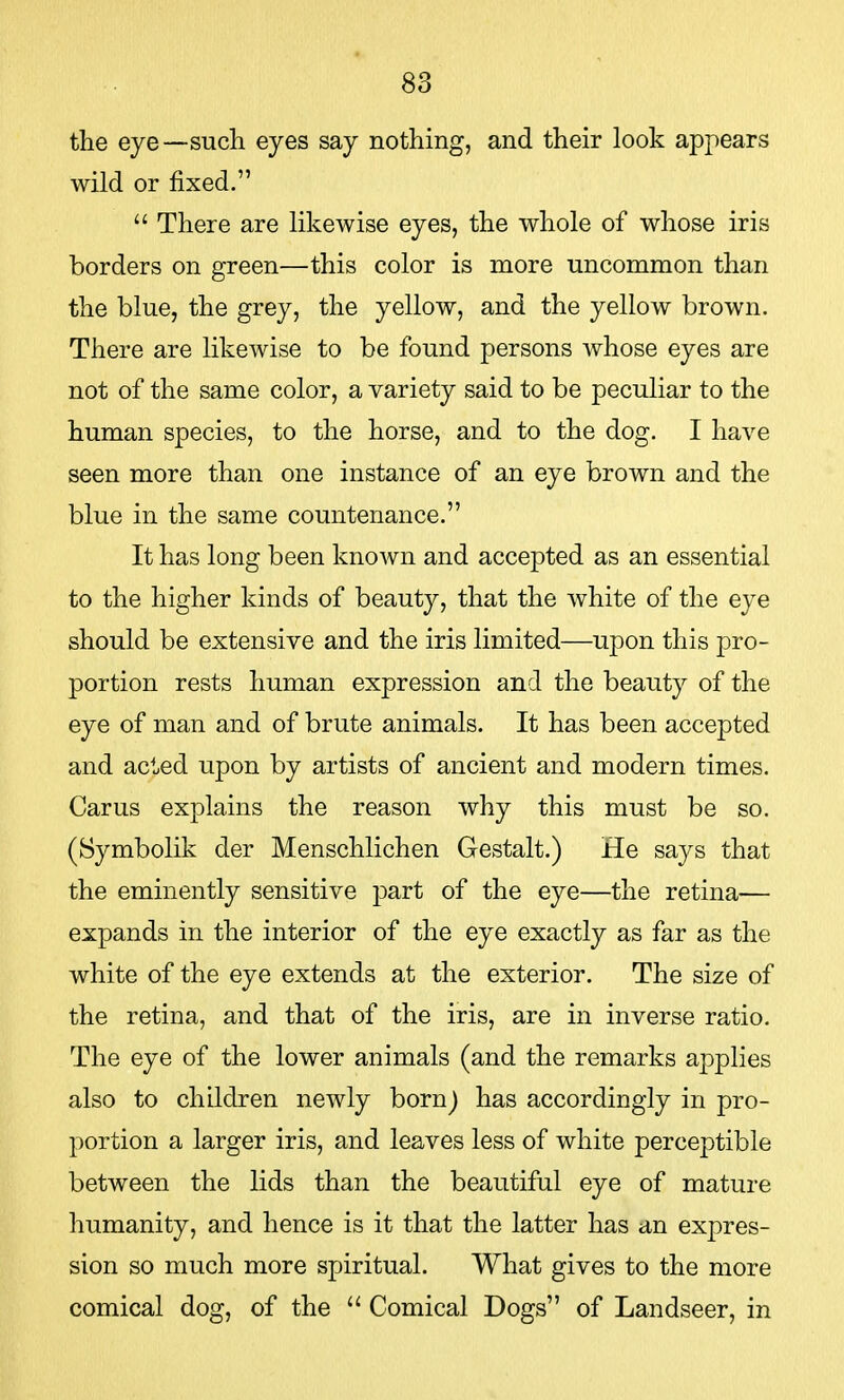 the eye—such eyes say nothing, and their look appears wild or fixed.  There are likewise eyes, the whole of whose iris borders on green—this color is more uncommon than the blue, the grey, the yellow, and the yellow brown. There are likewise to be found persons whose eyes are not of the same color, a variety said to be peculiar to the human species, to the horse, and to the dog. I have seen more than one instance of an eye brown and the blue in the same countenance. It has long been known and accepted as an essential to the higher kinds of beauty, that the white of the eye should be extensive and the iris limited—upon this pro- portion rests human expression and the beauty of the eye of man and of brute animals. It has been accepted and acted upon by artists of ancient and modern times. Carus explains the reason why this must be so. (Symbolik der Menschlichen Gestalt.) He says that the eminently sensitive part of the eye—the retina— expands in the interior of the eye exactly as far as the white of the eye extends at the exterior. The size of the retina, and that of the iris, are in inverse ratio. The eye of the lower animals (and the remarks applies also to children newly born J has accordingly in pro- portion a larger iris, and leaves less of white perceptible between the lids than the beautiful eye of mature humanity, and hence is it that the latter has an expres- sion so much more spiritual. What gives to the more comical dog, of the  Comical Dogs of Landseer, in