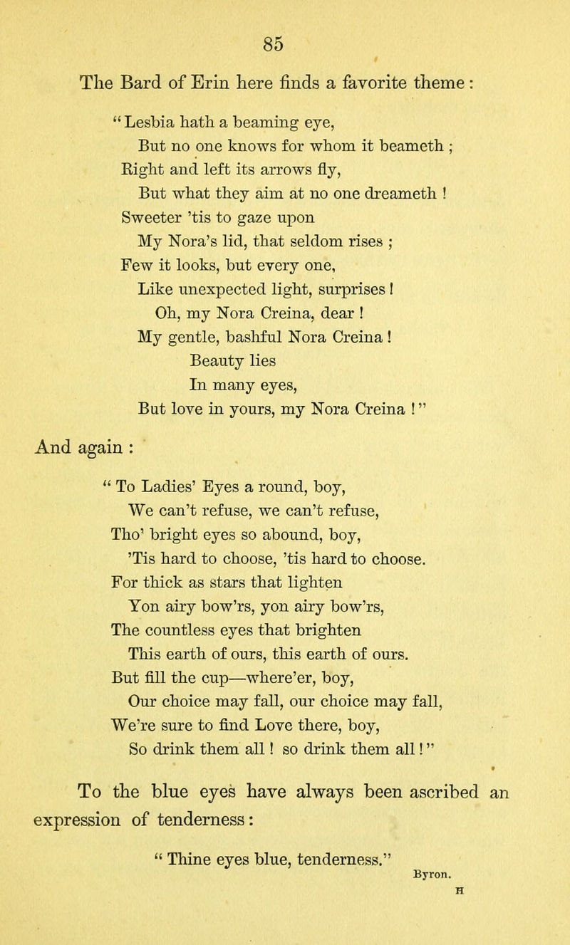 The Bard of Erin here finds a favorite theme: Lesbia hath a beaming eye, But no one knows for whom it beameth ; Eight and left its arrows fly, But what they aim at no one dreameth ! Sweeter 'tis to gaze upon My Nora's lid, that seldom rises ; Few it looks, but every one, Like unexpected light, surprises ! Oh, my Nora Creina, dear ! My gentle, bashful Nora Creina ! Beauty lies In many eyes, But love in yours, my Nora Creina ! And again :  To Ladies' Eyes a round, boy, We can't refuse, we can't refuse, Tho' bright eyes so abound, boy, 'Tis hard to choose, 'tis hard to choose. For thick as stars that lighten Ton airy bow'rs, yon airy bow'rs, The countless eyes that brighten This earth of ours, this earth of ours. But fill the cup—where'er, boy, Our choice may fall, our choice may fall, We're sure to find Love there, boy, So drink them all! so drink them all! To the blue eyes have always been ascribed an expression of tenderness:  Thine eyes blue, tenderness. Byron. H