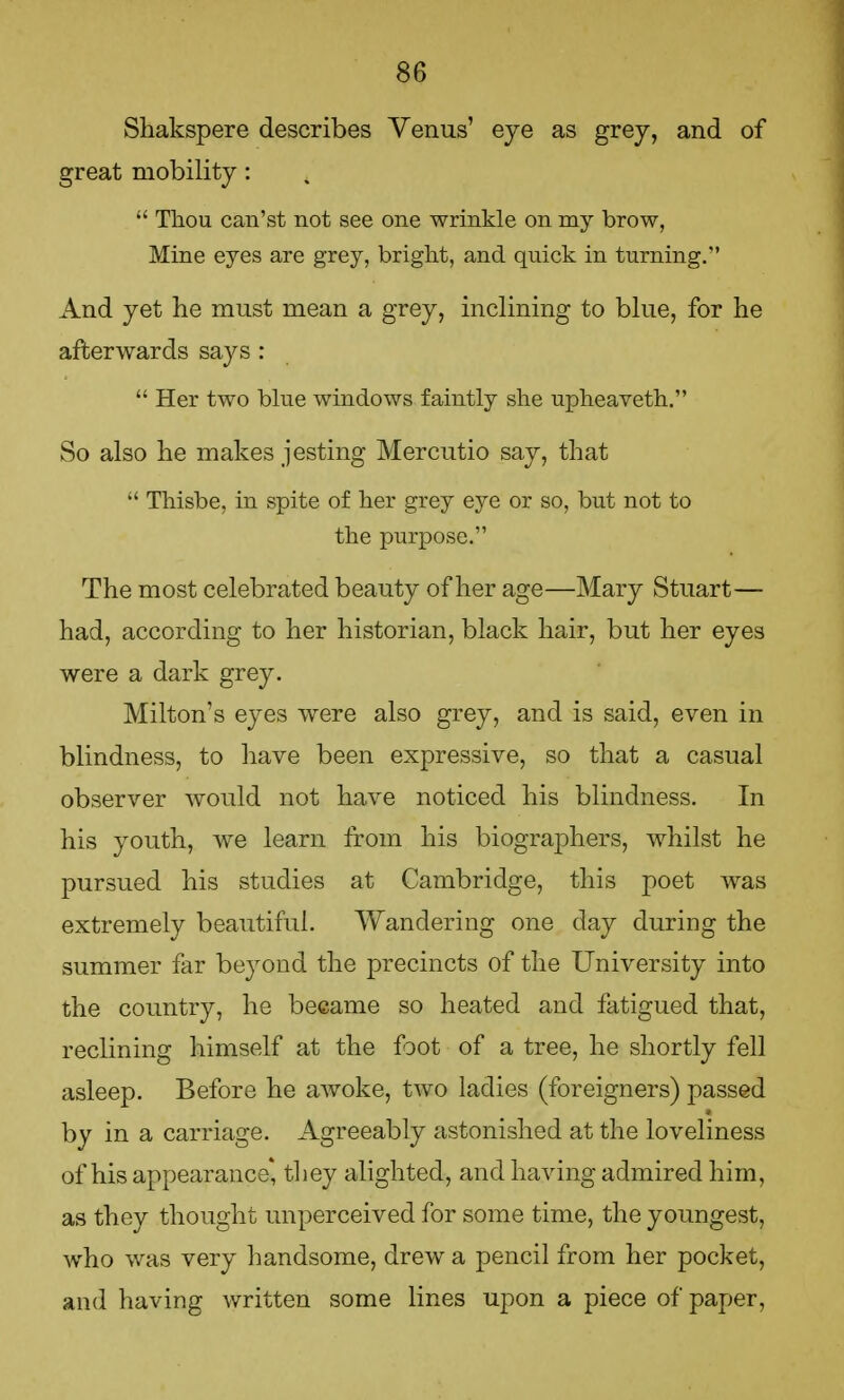 Shakspere describes Venus' eye as grey, and of great mobility:  Thou can'st not see one wrinkle on my brow, Mine eyes are grey, bright, and quick in turning. And yet he must mean a grey, inclining to blue, for he afterwards says :  Her two blue windows faintly she upheaveth. So also he makes jesting Mercutio say, that  Thisbe, in spite of her grey eye or so, but not to the purpose. The most celebrated beauty of her age—Mary Stuart— had, according to her historian, black hair, but her eyes were a dark grey. Milton's eyes were also grey, and is said, even in blindness, to have been expressive, so that a casual observer would not have noticed his blindness. In his youth, we learn from his biographers, whilst he pursued his studies at Cambridge, this poet was extremely beautiful. Wandering one day during the summer far beyond the precincts of the University into the country, he became so heated and fatigued that, reclining himself at the foot of a tree, he shortly fell asleep. Before he awoke, two ladies (foreigners) passed by in a carriage. Agreeably astonished at the loveliness of his appearance* they alighted, and having admired him, as they thought unperceived for some time, the youngest, who was very handsome, drew a pencil from her pocket, and having written some lines upon a piece of paper,