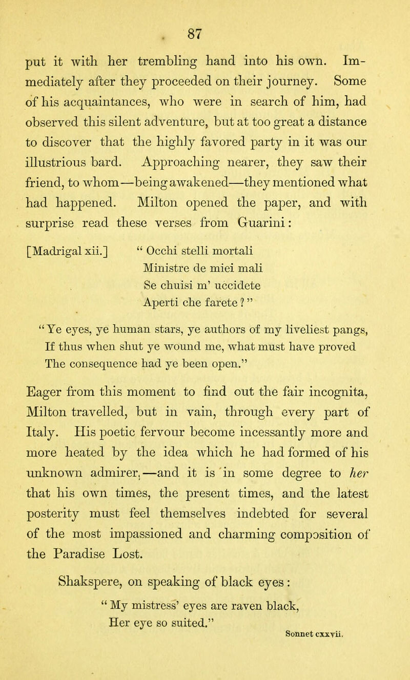 put it with her trembling hand into his own. Im- mediately after they proceeded on their journey. Some of his acquaintances, who were in search of him, had observed this silent adventure, but at too great a distance to discover that the highly favored party in it was our illustrious bard. Approaching nearer, they saw their friend, to whom—being awakened—they mentioned what had happened. Milton opened the paj3er, and with surprise read these verses from Guarini: [Madrigal xii.]  Occhi stelli mortali Ministre de miei mali Se cliuisi m' uccidete Aperti che farete 1 Ye eyes, ye human stars, ye authors of my liveliest pangs, If thus when shut ye wound me, what must have proved The consequence had ye been open. Eager from this moment to find out the fair incognita, Milton travelled, but in vain, through every part of Italy. His poetic fervour become incessantly more and more heated by the idea which he had formed of his unknown admirer.—and it is in some degree to her that his own times, the present times, and the latest posterity must feel themselves indebted for several of the most impassioned and charming composition of the Paradise Lost. Shakspere, on speaking of black eyes:  My mistress' eyes are raven black, Her eye so suited. Sonnet cxxvii.