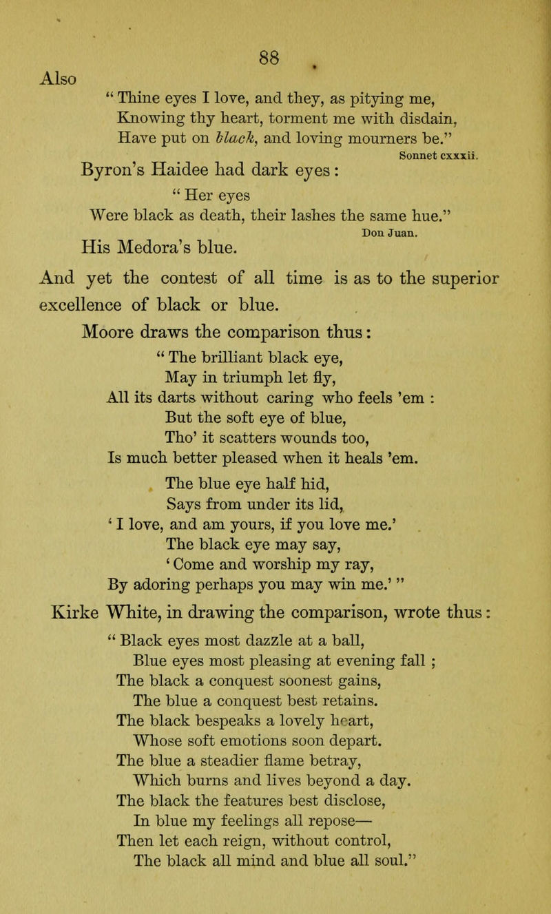 Also  Thine eyes I love, and they, as pitying me, Knowing thy heart, torment me with disdain, Have put on black, and loving mourners be. Sonnet cxxxii. Byron's Haidee had dark eyes:  Her eyes Were black as death, their lashes the same hue. Don Juan. His Medora's blue. And yet the contest of all time is as to the superior excellence of black or blue. Moore draws the comparison thus:  The brilliant black eye, May in triumph let fly, All its darts without caring who feels 'em : But the soft eye of blue, Tho' it scatters wounds too, Is much better pleased when it heals 'em. The blue eye half hid, Says from under its lid, 11 love, and am yours, if you love me.' The black eye may say, ' Come and worship my ray, By adoring perhaps you may win me.'  Kirke White, in drawing the comparison, wrote thus:  Black eyes most dazzle at a ball, Blue eyes most pleasing at evening fall ; The black a conquest soonest gains, The blue a conquest best retains. The black bespeaks a lovely heart, Whose soft emotions soon depart. The blue a steadier flame betray, Which burns and lives beyond a day. The black the features best disclose, In blue my feelings all repose— Then let each reign, without control, The black all mind and blue all soul.