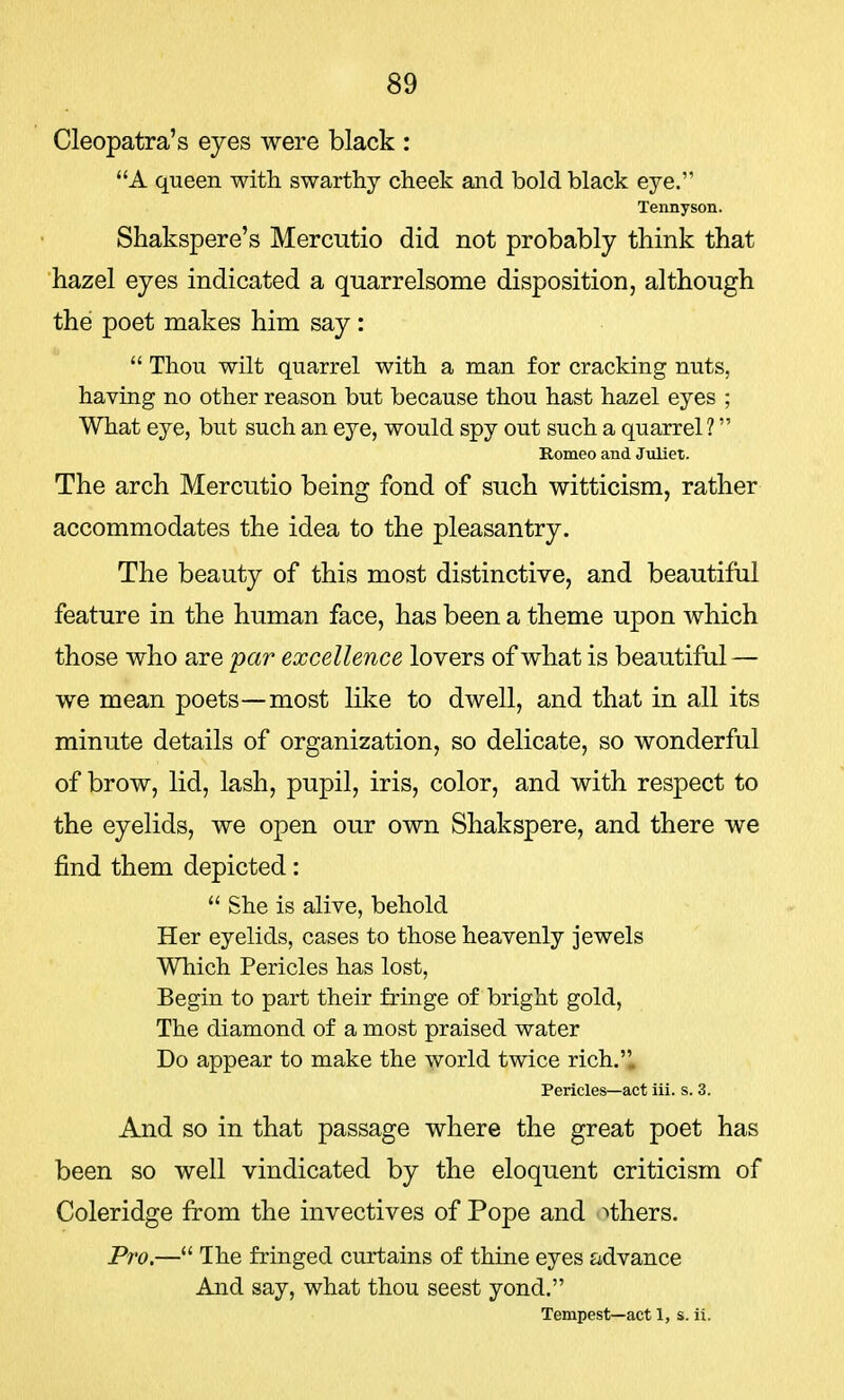 Cleopatra's eyes were black : A queen with swarthy cheek and bold black eye. Tennyson. Shakspere's Mercutio did not probably think that hazel eyes indicated a quarrelsome disposition, although the poet makes him say :  Thou wilt quarrel with a man for cracking nuts, having no other reason but because thou hast hazel eyes ; What eye, but such an eye, would spy out such a quarrel 1 Romeo and Juliet. The arch Mercutio being fond of such witticism, rather accommodates the idea to the pleasantry. The beauty of this most distinctive, and beautiful feature in the human face, has been a theme upon which those who are par excellence lovers of what is beautiful — we mean poets—most like to dwell, and that in all its minute details of organization, so delicate, so wonderful of brow, lid, lash, pupil, iris, color, and with respect to the eyelids, we open our own Shakspere, and there we find them depicted:  She is alive, behold Her eyelids, cases to those heavenly jewels Which Pericles has lost, Begin to part their fringe of bright gold, The diamond of a most praised water Do appear to make the world twice rich.. Pericles—act iii. s. 3. And so in that passage where the great poet has been so well vindicated by the eloquent criticism of Coleridge from the invectives of Pope and others. Pro.— The fringed curtains of thine eyes advance And say, what thou seest yond. Tempest—act 1, s. ii.