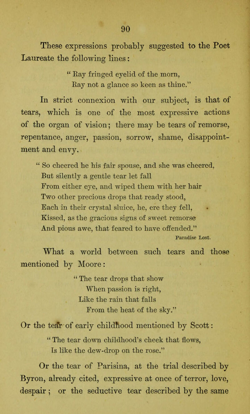 These expressions probably suggested to the Poet Laureate the following lines:  Ray fringed eyelid of the morn, Ray not a glance so keen as thine. In strict connexion with our subject, is that of tears, which is one of the most expressive actions of the organ of vision; there may be tears of remorse, repentance, anger, passion, sorrow, shame, disappoint- ment and envy.  So cheered he his fair spouse, and she was cheered, But silently a gentle tear let fall From either eye, and wiped them with her hair Two other precious drops that ready stood, Each in their crystal sluice, he, ere they fell, Kissed, as the gracious signs of sweet remorse And pious awe, that feared to have offended. Paradise Lost. What a world between such tears and those mentioned by Moore:  The tear drops that show When passion is right, Like the rain that falls From the heat of the sky. Or the tear of early childhood mentioned by Scott:  The tear down childhood's cheek that flows, Is like the dew-drop on the rose. Or the tear of Parisina, at the trial described by Byron, already cited, expressive at once of terror, love, despair ; or the seductive tear described by the same