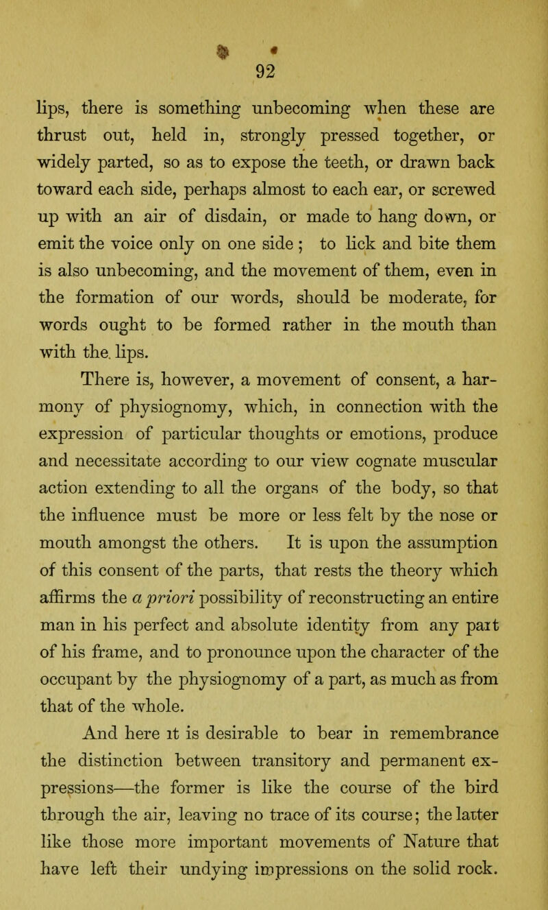 lips, there is something unbecoming when these are thrust out, held in, strongly pressed together, or widely parted, so as to expose the teeth, or drawn back toward each side, perhaps almost to each ear, or screwed up with an air of disdain, or made to hang down, or emit the voice only on one side ; to lick and bite them is also unbecoming, and the movement of them, even in the formation of our words, should be moderate, for words ought to be formed rather in the mouth than with the. lips. There is, however, a movement of consent, a har- mony of physiognomy, which, in connection with the expression of particular thoughts or emotions, produce and necessitate according to our view cognate muscular action extending to all the organs of the body, so that the influence must be more or less felt by the nose or mouth amongst the others. It is upon the assumption of this consent of the parts, that rests the theory which affirms the a 'priori possibility of reconstructing an entire man in his perfect and absolute identity from any part of his frame, and to pronounce upon the character of the occupant by the physiognomy of a part, as much as from that of the whole. And here it is desirable to bear in remembrance the distinction between transitory and permanent ex- pressions—the former is like the course of the bird through the air, leaving no trace of its course; the latter like those more important movements of Nature that have left their undying impressions on the solid rock.
