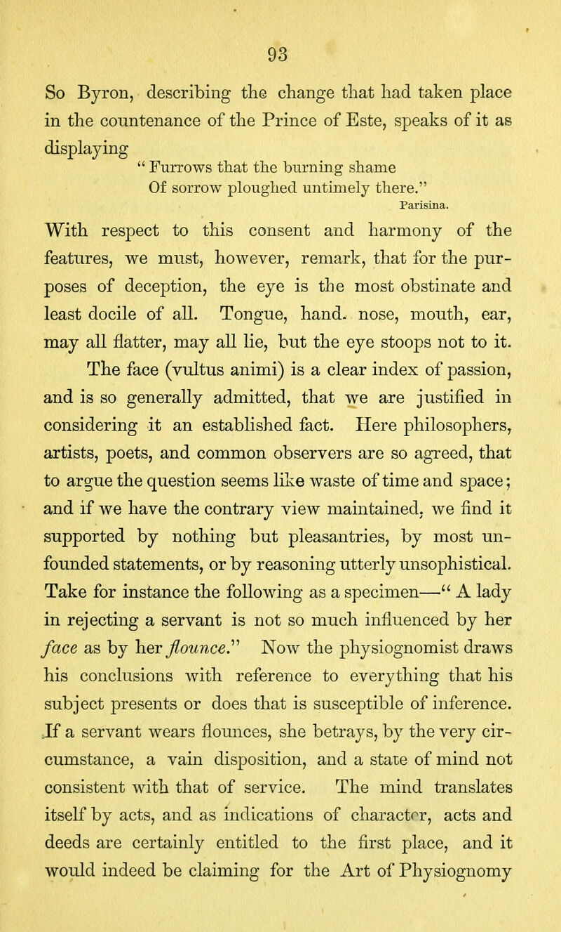 So Byron, describing the change that had taken place in the countenance of the Prince of Este, speaks of it as displaying  Furrows that the burning shame Of sorrow ploughed untimely there. Parisina. With respect to this consent and harmony of the features, we must, however, remark, that for the pur- poses of deception, the eye is the most obstinate and least docile of all. Tongue, hand, nose, mouth, ear, may all flatter, may all lie, but the eye stoops not to it. The face (vultus animi) is a clear index of passion, and is so generally admitted, that we are justified in considering it an established fact. Here philosophers, artists, poets, and common observers are so agreed, that to argue the question seems like waste of time and space; and if we have the contrary view maintained, we find it supported by nothing but pleasantries, by most un- founded statements, or by reasoning utterly unsophistical. Take for instance the following as a specimen— A lady in rejecting a servant is not so much influenced by her face as by her flounce. Now the physiognomist draws his conclusions with reference to everything that his subject presents or does that is susceptible of inference. Jf a servant wears flounces, she betrays, by the very cir- cumstance, a vain disposition, and a state of mind not consistent with that of service. The mind translates itself by acts, and as indications of character, acts and deeds are certainly entitled to the first place, and it would indeed be claiming for the Art of Physiognomy