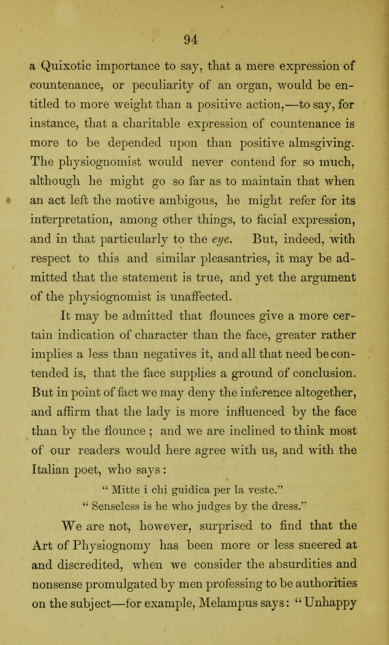 a Quixotic importance to say, that a mere expression of countenance, or peculiarity of an organ, would be en- titled to more weight than a positive action,—to say, for instance, that a charitable expression of countenance is more to be depended upon than positive almsgiving. The physiognomist would never contend for so much, although he might go so far as to maintain that when an act left the motive ambigous, he might refer for its interpretation, among other things, to facial expression, and in that particularly to the eye. But, indeed, with respect to this and similar pleasantries, it may be ad- mitted that the statement is true, and yet the argument of the physiognomist is unaffected. It may be admitted that flounces give a more cer- tain indication of character than the face, greater rather implies a less than negatives it, and all that need be con- tended is, that the face supplies a ground of conclusion. But in point of fact we may deny the inference altogether, and affirm that the lady is more influenced by the face than by the flounce ; and we are inclined to think most of our readers would here agree with us, and with the Italian poet, who says :  Mitte i chi guidica per la veste.  Senseless is he who judges bv the dress. We are not, however, surprised to find that the Art of Physiognomy has been more or less sneered at and discredited, when we consider the absurdities and nonsense promulgated by men professing to be authorities on the subject—for example, Melampus says:  Unhappy