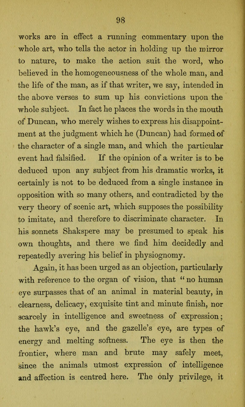 works are in effect a running commentary upon the whole art, who tells the actor in holding up the mirror to nature, to make the action suit the word, who believed in the homogeneousness of the whole man, and the life of the man, as if that writer, we say, intended in the above verses to sum up his convictions upon the whole subject. In fact he places the words in the mouth of Duncan, who merely wishes to express his disappoint- ment at the judgment which he (Duncan) had formed of the character of a single man, and which the particular event had falsified. If the opinion of a writer is to be deduced upon any subject from his dramatic works, it certainly is not to be deduced from a single instance in opposition with so many others, and contradicted by the very theory of scenic art, which supposes the possibility to imitate, and therefore to discriminate character. In his sonnets Shakspere may be presumed to speak his own thoughts, and there we find him decidedly and repeatedly avering his belief in physiognomy. Again, it has been urged as an objection, particularly with reference to the organ of vision, that  no human eye surpasses that of an animal in material beauty, in clearness, delicacy, exquisite tint and minute finish, nor scarcely in intelligence and sweetness of expression; the hawk's eye, and the gazelle's eye, are types of energy and melting softness. The eye is then the frontier, where man and brute may safely meet, since the animals utmost expression of intelligence and affection is centred here. The only privilege, it