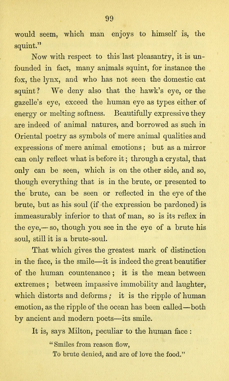 90 would seem, which man enjoys to himself is, the squint. Now with respect to this last pleasantry, it is un- founded in fact, many animals squint, for instance the fox, the lynx, and who has not seen the domestic cat squint ? We deny also that the hawk's eye, or the gazelle's eye, exceed the human eye as types either of energy or melting softness. Beautifully expressive they are indeed of animal natures, and borrowed as such in Oriental poetry as symbols of mere animal qualities and expressions of mere animal emotions; but as a mirror can only reflect what is before it; through a crystal, that only can be seen, which is on the other side, and so, though everything that is in the brute, or presented to the brute, can be seen or reflected in the eye of the brute, but as his soul (if the expression be pardoned) is immeasurably inferior to that of man, so is its reflex in the eye,— so, though you see in the eye of a brute his soul, still it is a brute-soul. That which gives the greatest mark of distinction in the face, is the smile—it is indeed the great beautifier of the human countenance; it is the mean between extremes ; between impassive immobility and laughter, which distorts and deforms; it is the ripple of human emotion, as the ripple of the ocean has been called—both by ancient and modern poets—its smile. It is, says Milton, peculiar to the human face :  Smiles from reason flow, To brute denied, and are of love the food.